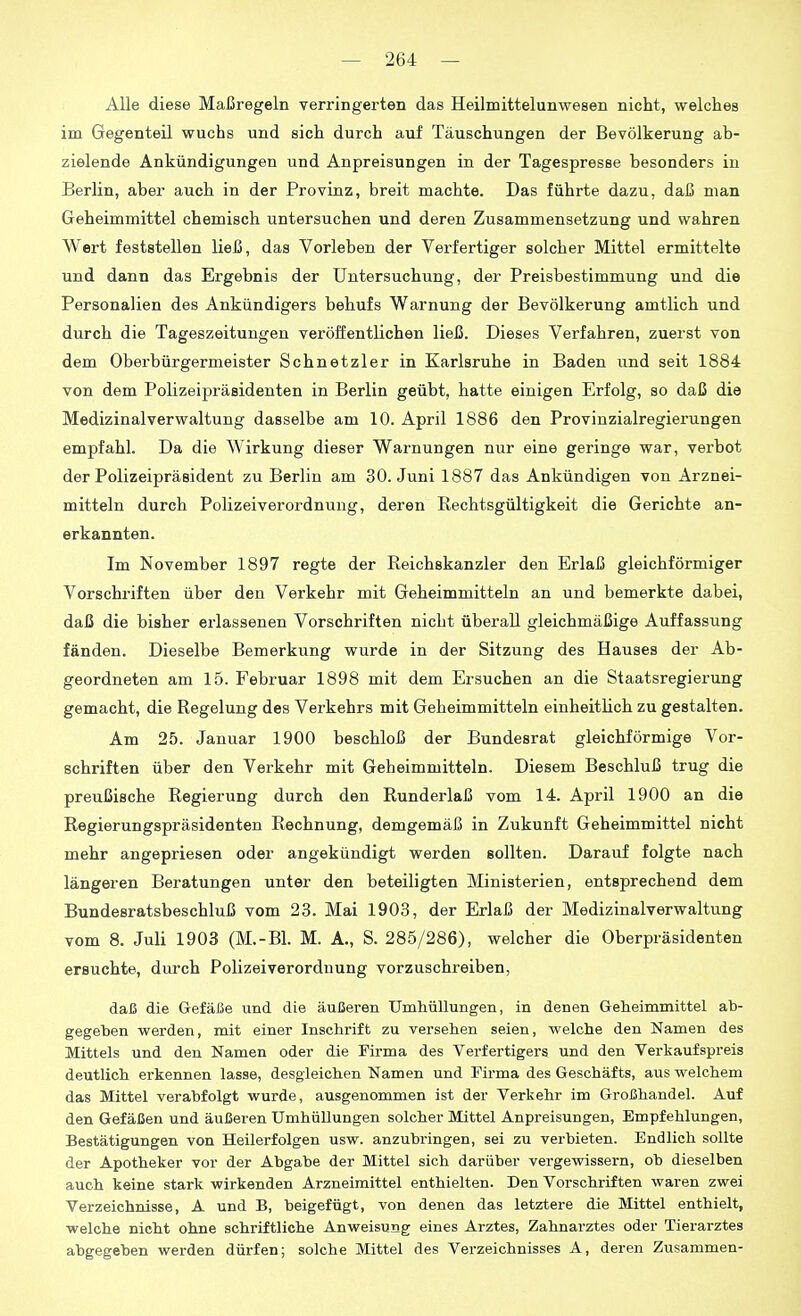 Alle diese Maßregeln verringerten das Heilmittelunwesen nicht, welches im Gegenteil wuchs und sich durch auf Täuschungen der Bevölkerung ab- zielende Ankündigungen und Anpreisungen in der Tagespresse besonders in Berlin, aber auch in der Provinz, breit machte. Das führte dazu, daß man Geheimmittel chemisch untersuchen und deren Zusammensetzung und wahren Wert feststellen ließ, das Vorleben der Verfertiger solcher Mittel ermittelte und dann das Ergebnis der Untersuchung, der Preisbestimmung und die Personalien des Ankündigers behufs Warnung der Bevölkerung amtlich und durch die Tageszeitungen veröffentlichen ließ. Dieses Verfahren, zuerst von dem Oberbürgermeister Schnetzler in Karlsruhe in Baden und seit 1884 von dem Polizeipräsidenten in Berlin geübt, hatte einigen Erfolg, so daß die Medizinalverwaltung dasselbe am 10. April 1886 den Provinzialregierungen empfahl. Da die Wirkung dieser Warnungen nur eine geringe war, verbot der Polizeipräsident zu Berlin am 30. Juni 1887 das Ankündigen von Arznei- mitteln durch Polizeiverordnung, deren Rechtsgültigkeit die Gerichte an- erkannten. Im November 1897 regte der Reichskanzler den Erlaß gleichförmiger Vorschriften über den Verkehr mit Geheimmitteln an und bemerkte dabei, daß die bisher ei'lassenen Vorschriften nicht überall gleichmäßige Auffassung fänden. Dieselbe Bemerkung wurde in der Sitzung des Hauses der Ab- geordneten am 15. Februar 1898 mit dem Ersuchen an die Staatsregierung gemacht, die Regelung des Verkehrs mit Geheimmitteln einheithch zu gestalten. Am 25. Januar 1900 beschloß der Bundesrat gleichförmige Vor- schriften über den Verkehr mit Geheimmitteln. Diesem Beschluß trug die preußische Regierung durch den Runderlaß vom 14. April 1900 an die Regierungspräsidenten Rechnung, demgemäß in Zukunft Geheimmittel nicht mehr angepriesen oder angekündigt werden sollten. Darauf folgte nach längeren Beratungen unter den beteiligten Ministerien, entsprechend dem Bundesratsbeschluß vom 23. Mai 1903, der Erlaß der Medizinalverwaltung vom 8. Juli 1908 (M.-Bl. M. A., S. 285/286), welcher die Oberpräsidenten ersuchte, durch Polizeiverorduung vorzuschreiben, daß die Gefäße und die äußeren Unahüllungen, in denen Geheimmittel ab- gegeben werden, mit einer Inschrift zu versehen seien, welche den Namen des Mittels und den Namen oder die Firma des Verfertigers und den Verkaufspreis deutlich erkennen lasse, desgleichen Namen und Firma des Geschäfts, aus welchem das Mittel verabfolgt wurde, ausgenommen ist der Verkehr im Großhandel. Auf den Gefäßen und äußeren Umhüllungen solcher Mittel Anpreisungen, Empfehlungen, Bestätigungen von Heilerfolgen usw. anzubringen, sei zu verbieten. Endlich sollte der Apotheker vor der Abgabe der Mittel sich darüber vergewissern, ob dieselben auch keine stark wirkenden Arzneimittel enthielten. Den Vorschriften waren zwei Verzeichnisse, A und B, beigefügt, von denen das letztere die Mittel enthielt, welche nicht ohne schriftliche Anweisung eines Arztes, Zahnarztes oder Tierarztes abgegeben werden dürfen; solche Mittel des Verzeichnisses A, deren Zusammen-