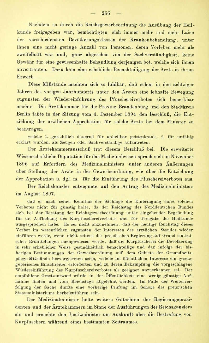 Nachdem so durch die Reichsgewerbeordnung die Ausübung der Heil- kunde freigegeben war, bemächtigten sich immer mehr und mehr Laien der verschiedensten Bevölkerungsklassen der Krankenbehandlung, unter ihnen eine nicht geringe Anzahl von Personen, deren Vorleben mehr als zweifelhaft war und, ganz abgesehen von der Sachverständigkeit, keine Gewähr für eine gewissenhafte Behandlung derjenigen bot, welche sich ihnen anvertrauten. Dazu kam eine erhebliche Benachteiligung der Arzte in ihrem Erwerb. Diese Mißstände machten sich so fühlbar, daß schon in den achtziger Jahren des vorigen Jahrhunderts unter den Ärzten eine lebhafte Bewegung zugunsten der Wiedereinführung des Pfuschereiverbotes sich bemerkbar machte. Die Ärztekammer für die Provinz Brandenburg und den Stadtkreis Berlin faßte in der Sitzung vom 4. Dezember 1894 den Beschluß, die Ent- ziehung der ärztlichen Approbation für solche Ärzte bei dem Minister zu beantragen, welche 1. gerichtlich dauernd für unheilbar geisteskrank, 2. für unfähig erklärt wurden, als Zeugen oder Sachverständige aufzutreten. Der Ärztekammerausschuß trat diesem Beschluß bei. Die erweiterte Wissenschaftliche Deputation für das Medizinalwesen sprach sich im November 1896 auf Erfordern des Medizinalministers unter anderen Äußerungen über Stellung der Ärzte in der Gewerbeordnung, wie über die Entziehung der Approbation u. dgl. m., für die Einführung des Pfuschereiverbotes aus. Der Reichskanzler entgegnete auf den Antrag des Medizinalministers im August 1897, daß er nach seiner Kenntnis der Sachlage die Einbringung eines solchen Verbotes nicht für günstig halte, da der Reichstag des Norddeutschen Bundes sich bei der Beratung der Reichsgewerbeordnung unter eingehender Begründung für die Aufhebung des Kurpfuschereiverbotes und für Freigabe der Heilkunde ausgesprochen habe. Es sei nicht anzunehmen, daß der heutige Reichstag dieses Verbot im wesentlichen zugunsten der Interessen des ärztlichen Standes wieder einführen werde, wenn nicht seitens der preußischen Regierung auf Grund statisti- scher Ermittelungen nachgewiesen werde, daß die Kurpfuscherei die Bevölkerung in sehr erheblicher Weise gesundheitlich benachteilige und daß infolge der bis- herigen Bestimmungen der Gewerbeordnung auf dem Gebiete der Gesundheits- pflege Miüstände hervorgetreten seien, welche im öffentlichen Interesse ein gesetz- geberisches Einschreiten erforderten und zu deren Bekämpfung die vorgeschlagene Wiedereinführung des Kurpfuschereiverbotes als geeignet anzuerkennen sei. Der empfohlene Gesetzentwurf würde in der Öffentlichkeit eine wenig günstige Auf- nahme finden und vom Reichstage abgelehnt werden. Im Falle der Weiterver- folgung der Sache dürfte eine vorherige Prüfung im Schöße des preußischen Staatsministeriums herbeizuführen sein. Der Medizinalminister holte weitere Gutachten der Regierungspräsi- denten und der Ärztekammern im Sinne der Ausführungen des Reichskanzlers ein und ersuchte den Justizminister um Auskunft über die Bestrafung von Kurpfuschern während eines bestimmten Zeitraumes.