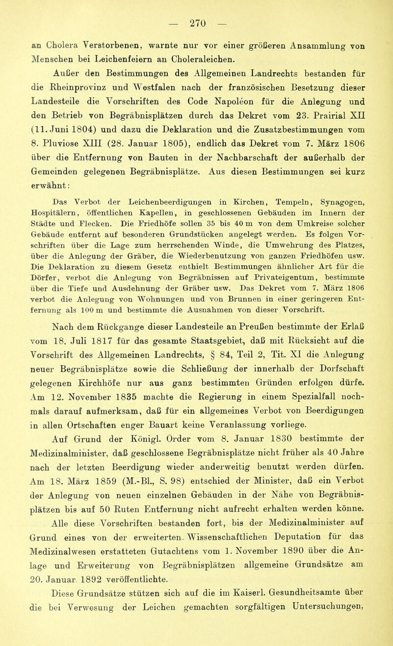 an Cholera Verstorbenen, warnte nur vor einer größeren Ansammlung von Menschen bei Leichenfeiern an Choleraleichen. Außer den Bestimmungen des Allgemeinen Landrechts bestanden für die Rheinprovinz und Westfalen nach der französischen Besetzung dieser Landesteile die Vorschriften des Code Napoleon für die Anlegung und den Betrieb von Begräbnisplätzen durch das Dekret vom 23. Prairial XL! (IL Juni 1804) und dazu die Deklaration und die Zusatzbestimmungen vom 8. Pluviose XIII (28. Januar 1805), endlich das Dekret vom 7. März 1806 über die Entfernung von Bauten in der Nachbarschaft der außerhalb der Gemeinden gelegenen Begräbnisplätze. Aus diesen Bestimmungen sei kurz erwähnt : Das Verbot der Leichenbeerdigungen in Kirchen, Tempeln, Synagogen, Hospitälern, öffentlichen Kapellen, in geschlossenen Gebäuden im Innern der Städte und Tleoken. Die Friedhöfe sollen 35 bis 40 m von dem Umkreise solcher Gebäude entfernt auf besonderen Grundstücken angelegt werden. Es folgen Vor- schriften über die Lage zum herrschenden Winde, die Umwehrung des Platzes, über die Anlegung der Gräber, die Wiederbenutzung von ganzen Friedhöfen usw. Die Deklaration zu diesem Gesetz enthielt Bestimmungen ähnlicher Art für die Dörfer, verbot die Anlegung von Begräbnissen auf Privateigentum, bestimmte über die Tiefe und Ausdehnung der Gräber usw. Das Dekret vom 7. März 1806 verbot die Anlegung von Wohnungen und von Brunnen in einer geringeren Ent- fernung als 100 m und bestimmte die Ausnahmen von dieser Vorschrift. Nach dem Rückgange dieser Landesteile an Preußen bestimmte der Erlaß vom 18. Juli 1817 für das gesamte Staatsgebiet, daß mit Rücksicht auf die Vorschrift des Allgemeinen Landrechts, § 84, Teil 2, Tit. XI die Anlegung neuer Begräbnisplätze sowie die Schließung der innerhalb der Dorfschaft gelegenen Kirchhöfe nur aus ganz bestimmten Gründen erfolgen düi'fe. Am 12. November 1835 machte die Regierung in einem Spezialfall noch- mals darauf aufmerksam, daß für ein allgemeines Verbot von Beerdigungen in allen Ortschaften enger Bauart keine Veranlassung vorliege. Auf Grund der Königl. Order vom 8. Januar 1830 bestimmte der Medizinalminister, daß geschlossene Begräbnisplätze nicht früher als 40 Jahre nach der letzten Beerdigung wieder anderweitig benutzt werden dürfen. Am 18. März 1859 (M.-Bl., S. 98) entschied der Minister, daß ein Verbot der Anlegung von neuen einzelnen Gebäuden in der Nähe von Begräbnis- plätzen bis auf 50 Ruten Entfernung nicht aufrecht erhalten werden könne. Alle diese Vorschriften bestanden fort, bis der Medizinalminister auf Grund eines von der erweiterten- Wissenschaftlichen Deputation für das Medizinalwesen erstatteten Gutachtens vom 1. November 1890 über die An- lage und Erweiterung von Begräbnisplätzen allgemeine Grundsätze am 20. Januar. 1892 veröffentlichte. Diese Grundsätze stützen sich auf die im Kaiserl. Gesundheitsamte über die bei Verwesung der Leichen gemachten sorgfältigen Untersuchungen,