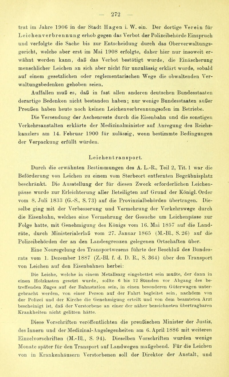 trat im Jahre 1906 in der Stadt Hagen i. W. ein. Der dortige Verein für Leichenverbrennung erhob gegen das Verbot der Polizeibehörde Einspruch und verfolgte die Sache bis zur Entscheidung durch das Oberverwaltungs- gericht, welche aber erst im Mai 1908 erfolgte, daher hier nur insoweit er- wähnt werden kann, daß das Verbot bestätigt wurde, die Einäscherung menschlicher Leichen an sich aber nicht für unzulässig erklärt wurde, sobald auf einem gesetzlichen oder reglementarischen Wege die obwaltenden Ver- waltungsbedenken gehoben seien. Auffallen muß es, daß in fast allen anderen deutschen Bundesstaaten derartige Bedenken nicht bestanden haben; nur wenige Bundesstaaten außer Preußen haben heute noch keinen Leichenverbrennungsofen im Betriebe. Die Versendung der Aschenreste durch die Eisenbahn und die sonstigen Verkehrsanstalten erklärte der Medizinalminister auf Anregung des Reichs- kanzlers am 14. Februar 1900 für zulässig, wenn bestimmte Bedingungen der Verpackung erfüllt würden. Leichent ran Sport. Durch die erwähnten Bestimmungen des A. L.-R., Teil 2, Tit. 1 war die Beförderung von Leichen zu einem vom Sterbeort entfernten Begräbnisplatz beschränkt. Die Ausstellung der für diesen Zweck erforderlichen Leichen- pässe wurde zur Erleichterung aller Beteiligten auf Grund der Königl. Order vom 8. Juli 1833 (G.-S., S. 73) auf die Provinzialbehörden übertragen. Die- selbe ging mit der Verbesserung und Vermehrung der Verkehrswege durch die Eisenbahn, welches eine Vermehrung der Gesuche um Leichenpässe zur Folge hatte, mit Genehmigung des Königs vom 16. Mai 1857 auf die Land- räte, durch Ministerialerlaß vom 27. Januar 186.5 (M.-Bl., S. 26) auf die Polizeibehörden der an den Landesgreuzen gelegenen Ortschaften über. Eine Neuregelung des Transportwesens führte der Beschluß des Bundes- rats vom 1. Dezember 1887 (Z.-Bl. f. d. D. E., S. 364) über den Transport von Leichen auf den Eisenbahnen herbei: Die Leiche, welche in einem Metallsarg eingebettet sein mußte, der dann in einen Holzkasten gesetzt wurde, sollte 6 bis 12 Stunden vor Abgang des be- treffenden Zuges auf der Bahnstation sein, in einen besonderen Güterwagen unter- gebracht werden, von einer Person auf der Fahrt begleitet sein, nachdem von der Polizei und der Kirche die Genehmigung erteilt und von dem beamteten Arzt bescheinigt ist, daß der Verstorbene an einer der näher bezeichneten übertragbaren Krankheiten nicht gelitten hätte. Diese Vorschriften veröffentlichten die preußischen Minister der Justiz, des Innern und der Medizinal-Angelegenheiten am 6. April 1886 mit weiteren Einzelvorschriften (M.-BL, S. 94). Dieselben Vorschriften wurden wenige Monate später für den Transport auf Landwegen maßgebend. Für die Leichen von in Krankenhäusern Verstorbenen soll der Direktor der Anstalt, und