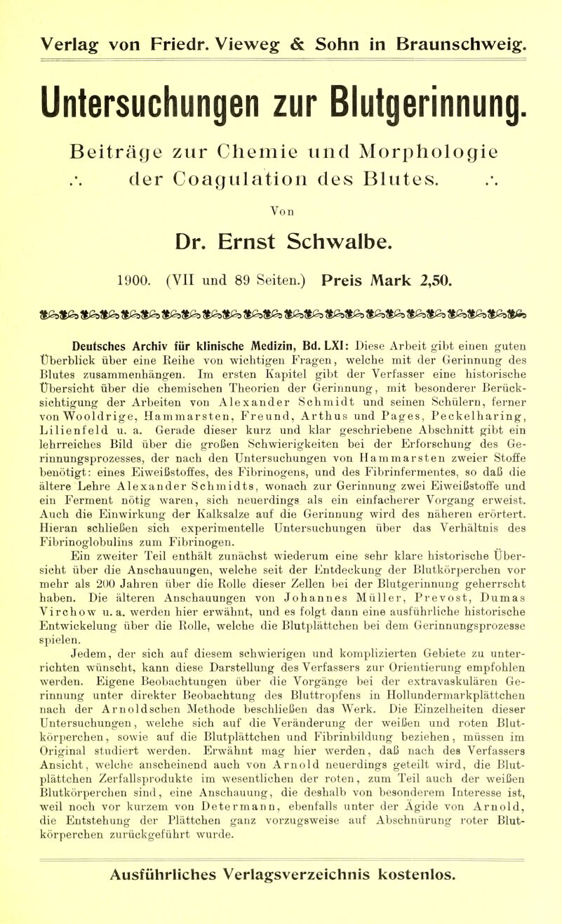 Untersuchungen zur Blutgerinnung. Beiträge zur Chemie und Morphologie der Coagulation des Blutes. Von Dr. Ernst Schwalbe. 1900. (VII und 89 Seiten.) Preis Mark 2,50. JfcJSs^lßs ÄJSj^Ißa JtßsÄßs Jiß^Sßa J^^tßa $i3s?|ß5 ^ßsÄ^o JfoÄßs Sßa$<o ^SßjJlßs 3|0s$Ss?il3s3fcfi9 Deutsches Archiv für klinische Medizin, Bd. LXI: Diese Arbeit gibt einen guten Überblick über eine Keihe von wichtigen P'ragen, welche mit der Gerinnung des Blutes zusammenhängen. Im ersten Kapitel gibt der Verfasser eine historische Übersicht über die chemischen Theorien der Gerinnung, mit Ijesonderer Berück- sichtigung der Arbeiten von Alexander Schmidt und seinen Schülern, ferner von Wooldrige, Hammarsten, Freund, Arthus und Pages, Peckelharing, Lilienfeld u. a. Gerade dieser kurz und klar geschriebene Abschnitt gibt ein lehrreiches Bild über die großen Schwierigkeiten bei der Erforschung des Ge- rinnungsprozesses, der nach den Untersuchungen von Hammarsten zweier Stoffe benötigt: eines Eiweißstoffes, des Fibrinogens, und des Fibrinfermentes, so daß die ältere Lehre Alexander Schmidts, wonach zur Gerinnung zwei Eiweißstoffe und ein Ferment nötig waren, sich neuerdings als ein einfacherer Vorgang erweist. Auch die Einwirkung der Kalksalze auf die Gerinnung wird des näheren erörtert. Hieran schließen sich experimentelle Untersuchungen über das Verhältnis des Fibrinoglobulins zum Fibrinogen. Ein zweiter Teil enthält zunächst wiederum eine sehr klare historische Über- sicht über die Anschauungen, welche seit der Entdeckung der Blutkörperchen vor mehr als 2U0 Jahren über die Rolle dieser Zellen bei der Blutgerinnung geherrscht haben. Die älteren Anschauungen von Johannes Müller, Prevost, Dumas Virchow u.a. werden hier erwähnt, und es folgt dann eine ausführliche historische Entwickelung über die Rolle, welche die Blutplättchen bei dem Gerinnungsprozesse spielen. Jedem, der sich auf diesem schwierigen und komplizierten Gebiete zu unter- richten wünscht, kann diese Darstellung des Verfassers zur Orientierung empfohlen werden. Eigene Beobachtungen über die Vorgänge bei der extravaskulären Ge- rinnung unter direkter Beobachtung des Bluttropfens in Hollundermarkplättchen nach der Arnoldschen Methode beschließen das Werk. Die Einzelheiten dieser Untersuchungen, welche sich auf die Veränderung der weißen und roten Blut- köri^erchen, sowie auf die Blutplättchen und Fibrinbildung beziehen, müssen im Original studiert werden. Erwähnt mag hier werden, daß nach des Verfassers Ansicht, welche anscheinend auch von Arnold neuerdings geteilt wird, die Blut- plättchen Zerfallsprodukte im wesentlichen der roten, zum Teil auch der weißen Blutkörperchen sind, eine Anschauung, die deshalb von besonderem Interesse ist, weil noch vor kurzem von Determann, ebenfalls unter der Ägide von Arnold, die Entstehung der Plättchen ganz vorzugsweise auf Abschnürung roter Blut- körperchen zurückgeführt wurde.