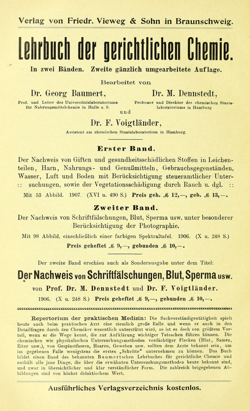 Mrliycli der oericlillicliiüi diemie. In zwei Bänden. Zweite gänzlich umgearbeitete Auflage. Bearbeitet von Dr. Georg' Baumert, Dr. M. Deniistedt, Prof. und Leiter dea UniversitätslaboratoriumB Professor und Direktor des chemischen Staats- für Nahrungsmittelchemie in Halle a. S. laboratoriums in Hamburg und Dr. F. Voigtländer, Assistent am chemischen Staatslaboratorium in Hamburg. Erster Band. Der Nachweis von Giften und gesundheitsschädlichen Stoffen in Leichen- teilen, Harn, Nahrungs- und Genußmitteln, Gebrauchsgegenständen, Wasser, Luft und Boden mit Berücksichtigung steueramtlicher Unter- :: suchungen, sowie der Vegetationsschädigung durch Rauch u. dgl. :: Mit 53 Abbild. 1907. (XVI u. 490 S.) Preis geh. J, 12,—, geb. Ji 13,—. Zweiter Band. Der Nachweis von Schriftfälschungen, Blut, Sperma usw. unter besonderer Berücksichtigung der Photographie. Mit 98 Abbild, einschließlicli einer farbigen Spektraltafel. 1906. (X u. 248 S.) Preis geheftet A 9,—, gebanden Ji 10,—. Der zweite Band erschien auch als Sonderausgabe unter dem Titel: Der Nachweis von Schriftfälschungen, Blut, Sperma usw. von Prof. Dr. M. Dennstedt und Dr. F. Yoigtländer. 1906. (X u. 248 S.) Preis geheftet Ji, 9,—, gebunden Ji 10,—. Repertorium der praktischen Medizin: Die Sachverständigentätigkeit spielt heute auch beim praktischen Arzt eine ziemlich große Rolle, und wenn er auch in den Detailfragen durch den Chemiker wesentlich unterstützt wird, so ist es doch von grölätem Vor- teil, wenn er die Wege kennt, die zur Aufklärung wichtiger Tatsachen führen können. Die chemischen wie physikalischen Untersuchungsmethoden verdächtiger Flecken (Blut, Samen, Eiter usw.), von Gespinstfasern, Haaren, Geweben usw. sollten dem Arzte bekannt sein, um im gegebenen Falle wenigstens die ersten „Schritte unternehmen zu können. Das Buch bildet einen Band des bekannten Baumertschen Lehrbuches für gerichtliche Chemie und enthält alle jene Dinge, die über die erwähnten Untersuchungsmethoden heute bekannt sind, und zwar in übersichtlicher und klar verständlicher Form. Die zahlreich beigegebenen Ab- bildungen sind von höchst didaktischem Wert.