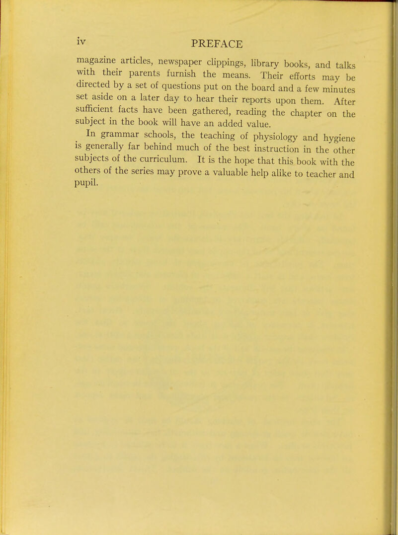 magazine articles, newspaper clippings, library books, and talks with their parents furnish the means. Their efforts may be directed by a set of questions put on the board and a few minutes set aside on a later day to hear their reports upon them. After sufficient facts have been gathered, reading the chapter on the subject in the book will have an added value. In grammar schools, the teaching of physiology and hygiene is generally far behind much of the best instruction in the other subjects of the curriculum. It is the hope that this book with the others of the series may prove a valuable help alike to teacher and pupil.