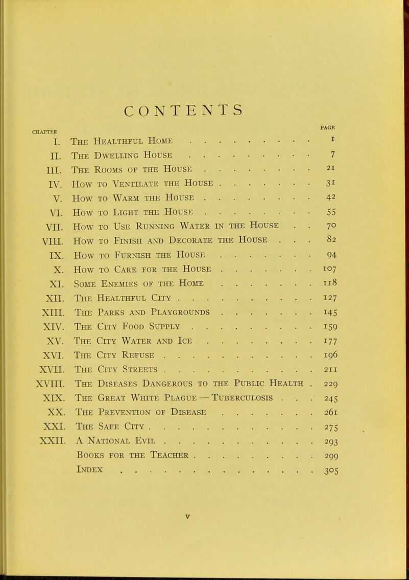 CONTENTS PAGE CHAPTER I. The Healthful Home i II. The Dwelling House • • 7 III. The Rooms of the House 21 IV. How to Ventilate the House 31 V. How to Warm the House 42 VI. How TO Light the House 55 VII. How TO Use Running Water in the House . . 70 VIII. How TO Finish and Decorate the House ... 82 IX. How TO Furnish the House 94 X. How TO Care for the House 107 XI. Some Enemies of the Home 118 XII. The Healthful City 127 XIII. The Parks and Playgrounds .145 XIV. The City Food Supply 159 XV. The City Water and Ice 177 XVI. The City Refuse 196 XVII. The City Streets 211 XVIII. The Diseases Dangerous to the Public Health . 229 XIX. The Great White Plague — Tuberculosis . . . 245 XX. The Prevention of Disease 261 XXI. The Safe City 275 XXII. A National Evil 293 Books for the Teacher 299 Index 305