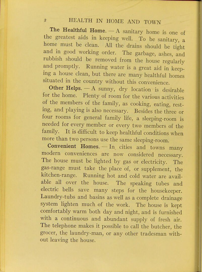 The Healthful Home. — A sanitary home is one of the greatest aids in keeping well. To be sanitary, a home must be clean. All the drains should be tight and in good working order. The garbage, ashes, and rubbish should be removed from the house regularly and promptly. Running water is a great aid in keep- ing a house clean, but there are many healthful homes situated in the country without this convenience. Other Helps. — A sunny, dry location is desirable for the home. Plenty of room for the various activities of the members of the family, as cooking, eating, rest- ing, and playing is also necessary. Besides the three or four rooms for general family hfe, a sleeping-room is needed for every member or every two members of the family. It is difficult to keep healthful conditions when more than two persons use the same sleeping-room. Convenient Homes. — In cities and towns many modern conveniences are now considered necessary. The house must be lighted by gas or electricity. The gas-range must take the place of, or supplement, the kitchen-range. Running hot and cold water are avail- able all over the house. The speaking tubes and electric bells save many steps for the housekeeper. Laundry-tubs and basins as well as a complete drainage system hghten much of the work. The house is kept comfortably warm both day and night, and is furnished with a continuous and abundant supply of fresh air. The telephone makes it possible to call the butcher, the grocer, the laundry-man, or any other tradesman with- out leaving the house.