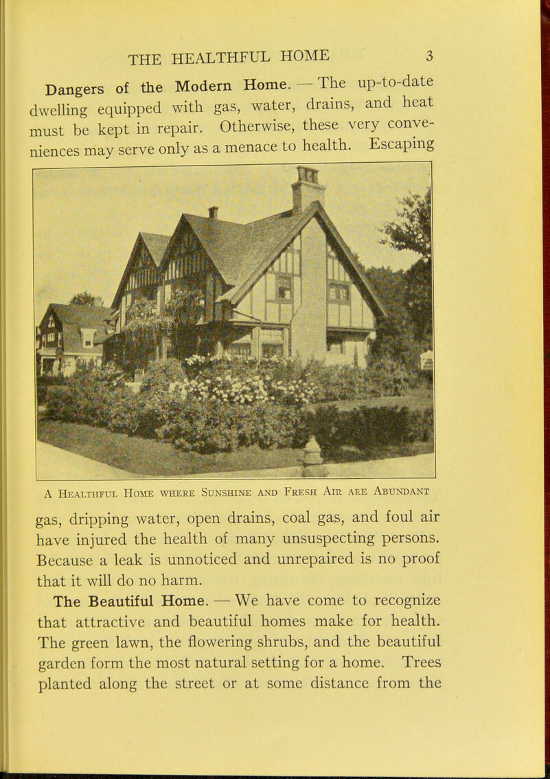 Dangers of the Modern Home. — The up-to-date dwelUng equipped with gas, water, drains, and heat must be kept in repair. Otherwise, these very conve- niences may serve only as a menace to health. Escapmg A Healthful Home where Sunshine and Fresh Air are Abundant gas, dripping water, open drains, coal gas, and foul air have injured the health of many unsuspecting persons. Because a leak is unnoticed and unrepaired is no proof that it will do no harm. The Beautiful Home. — We have come to recognize that attractive and beautiful homes make for health. The green lawn, the flowering shrubs, and the beautiful garden form the most natural setting for a home. Trees planted along the street or at some distance from the