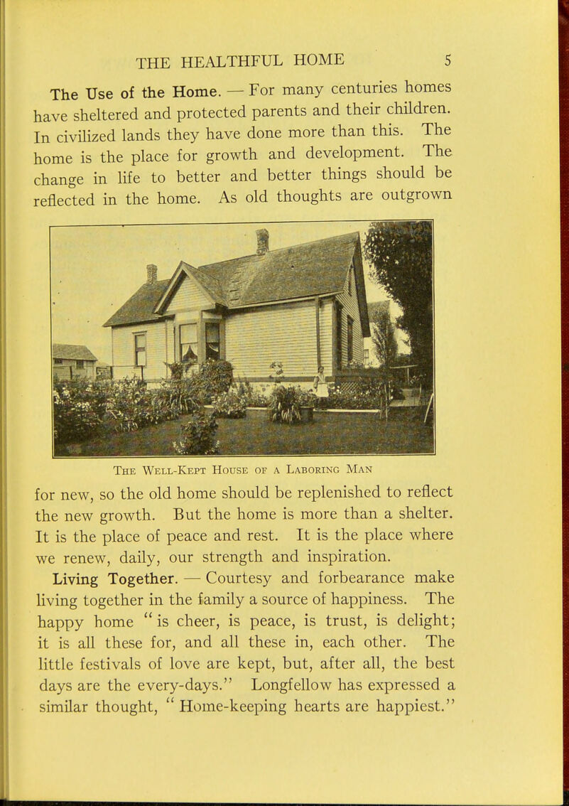 The Use of the Home. — For many centuries homes have sheltered and protected parents and their children. In civiHzed lands they have done more than this. The home is the place for growth and development. The change in life to better and better things should be reflected in the home. As old thoughts are outgrown The Well-Kept House of a Laboring Man for new, so the old home should be replenished to reflect the new growth. But the home is more than a shelter. It is the place of peace and rest. It is the place where we renew, daily, our strength and inspiration. Living Together. — Courtesy and forbearance make living together in the family a source of happiness. The happy home is cheer, is peace, is trust, is delight; it is all these for, and all these in, each other. The little festivals of love are kept, but, after all, the best days are the every-days. Longfellow has expressed a similar thought,  Home-keeping hearts are happiest.