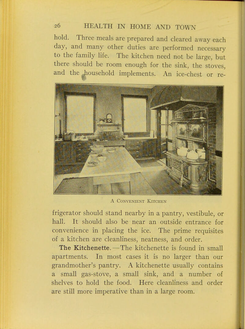 hold. Three meals are prepared and cleared away each day, and many other duties are performed necessary to the family life. The kitchen need not be large, but there should be room enough for the sink, the stoves, and the iiousehold implements. An ice-chest or re- A Convenient Kitchen frigerator should stand nearby in a pantry, vestibule, or hall. It should also be near an outside entrance for convenience in placing the ice. The prime requisites of a kitchen are cleanliness, neatness, and order. The Kitchenette.—The kitchenette is found in small apartments. In most cases it is no larger than our grandmother's pantry. A kitchenette usually contains a small gas-stove, a small sink, and a number of shelves to hold the food. Here cleanliness and order are still more imperative than in a large room.