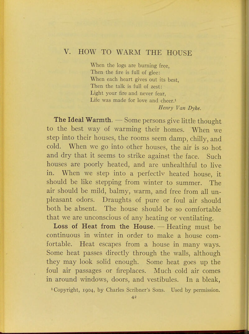 When the logs are burnmg free, Then the fire is full of glee: Wlien each heart gives out its best, Then the talk is full of zest: Light your fire and never fear. Life was made for love and cheer, i Henry Van Dyke. The Ideal Warmth. — Some persons give little thought to the best way of warming their homes. When we step into their houses, the rooms seem damp, chilly, and cold. When we go into other houses, the air is so hot and dry that it seems to strike against the face. Such houses are poorly heated, and are unhealthful to live in. When we step into a perfectlv heated house, it should be like stepping from winter to summer. The air should be mild, balmy, warm, and free from all un- pleasant odors. Draughts of pure or foul air should both be absent. The house should be so comfortable that we are unconscious of any heating or ventilating. Loss of Heat from the House. — Heating must be continuous in winter in order to make a house com- fortable. Heat escapes from a house in many ways. Some heat passes directly through the walls, although they may look solid enough. Some heat goes up the foul air passages or fireplaces. Much cold air comes in around windows, doors, and vestibules. In a bleak, 1 Copyright, 1904, by Charles Scribner's Sons. Used by permission.