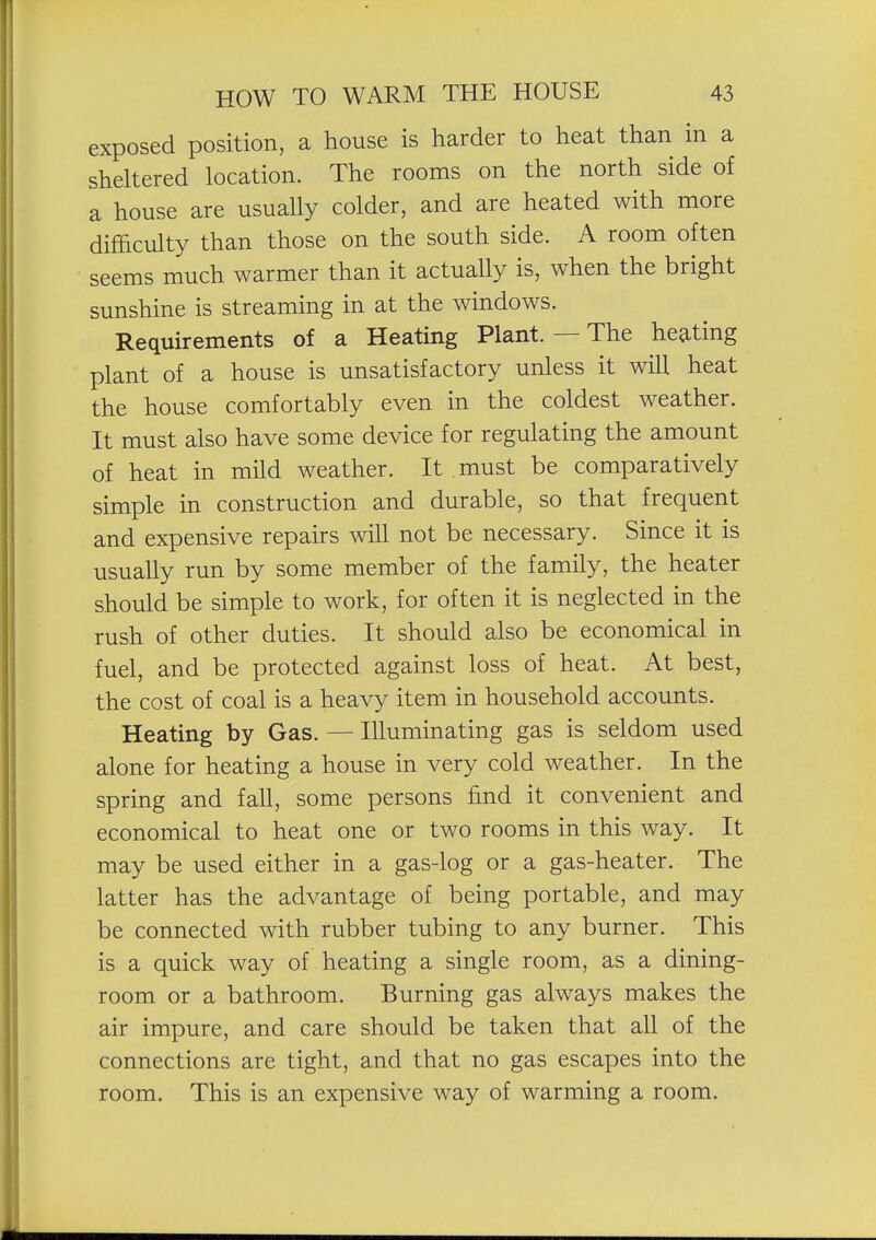 exposed position, a house is harder to heat than in a sheltered location. The rooms on the north side of a house are usually colder, and are heated with more difficulty than those on the south side. A room often seems much warmer than it actually is, when the bright sunshine is streaming in at the windows. Requirements of a Heating Plant. — The heating plant of a house is unsatisfactory unless it will heat the house comfortably even in the coldest weather. It must also have some device for regulating the amount of heat in mild weather. It must be comparatively simple in construction and durable, so that frequent and expensive repairs will not be necessary. Since it is usually run by some member of the family, the heater should be simple to work, for often it is neglected in the rush of other duties. It should also be economical in fuel, and be protected against loss of heat. At best, the cost of coal is a heavy item in household accounts. Heating by Gas. — Illuminating gas is seldom used alone for heating a house in very cold weather. In the spring and fall, some persons find it convenient and economical to heat one or two rooms in this way. It may be used either in a gas-log or a gas-heater. The latter has the advantage of being portable, and may be connected with rubber tubing to any burner. This is a quick way of heating a single room, as a dining- room or a bathroom. Burning gas always makes the air impure, and care should be taken that all of the connections are tight, and that no gas escapes into the room. This is an expensive way of warming a room.