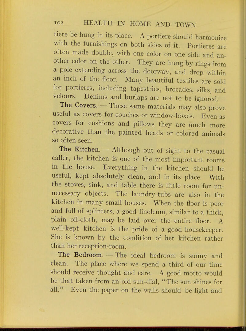tiere be hung in its place. A portiere should harmonize with the furnishings on both sides of it. Portieres are often made double, with one color on one side and an- other color on the other. They are hung by rings from a pole extending across the doorway, and drop within an inch of the floor. Many beautiful textiles are sold for portieres, including tapestries, brocades, silks, and velours. Denims and burlaps are not to be ignored. The Covers. — These same materials may also prove useful as covers for couches or window-boxes. Even as covers for cushions and pillows they are much more decorative than the painted heads or colored animals so often seen. The Kitchen. — Although out of sight to the casual caller, the kitchen is one of the most important rooms in the house. Everything in the kitchen should be useful, kept absolutely clean, and in its place. With the stoves, sink, and table there is little room for un- necessary objects. The laundry-tubs are also in the kitchen in many small houses. When the floor is poor and full of splinters, a good linoleum, similar to a thick, plain oil-cloth, may be laid over the entire floor. A well-kept kitchen is the pride of a good housekeeper. She is known by the condition of her kitchen rather than her reception-room. The Bedroom. — The ideal bedroom is sunny and clean. The place where we spend a third of our time should receive thought and care. A good motto would be that taken from an old sun-dial, The sun shines for all. Even the paper on the walls should be light and