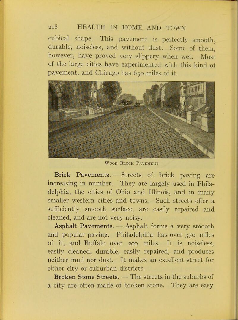 cubical shape. This pavement is perfectly smooth, durable, noiseless, and without dust. Some of them, however, have proved very slippery when wet. Most of the large cities have experimented with this kind of pavement, and Chicago has 650 miles of it. Wood Block Pavement Brick Pavements. — Streets of brick paving are increasing in number. They are largely used in Phila- delphia, the cities of Ohio and Illinois, and in many smaller western cities and towns. Such streets offer a sufficiently smooth surface, are easily repaired and cleaned, and are not very noisy. Asphalt Pavements. — Asphalt forms a very smooth and popular paving. Philadelphia has over 350 miles of it, and Buffalo over 200 miles. It is noiseless, easily cleaned, durable, easily repaired, and produces neither mud nor dust. It makes an excellent street for either city or suburban districts. Broken Stone Streets. — The streets in the suburbs of a city are often made of broken stone. They are easy