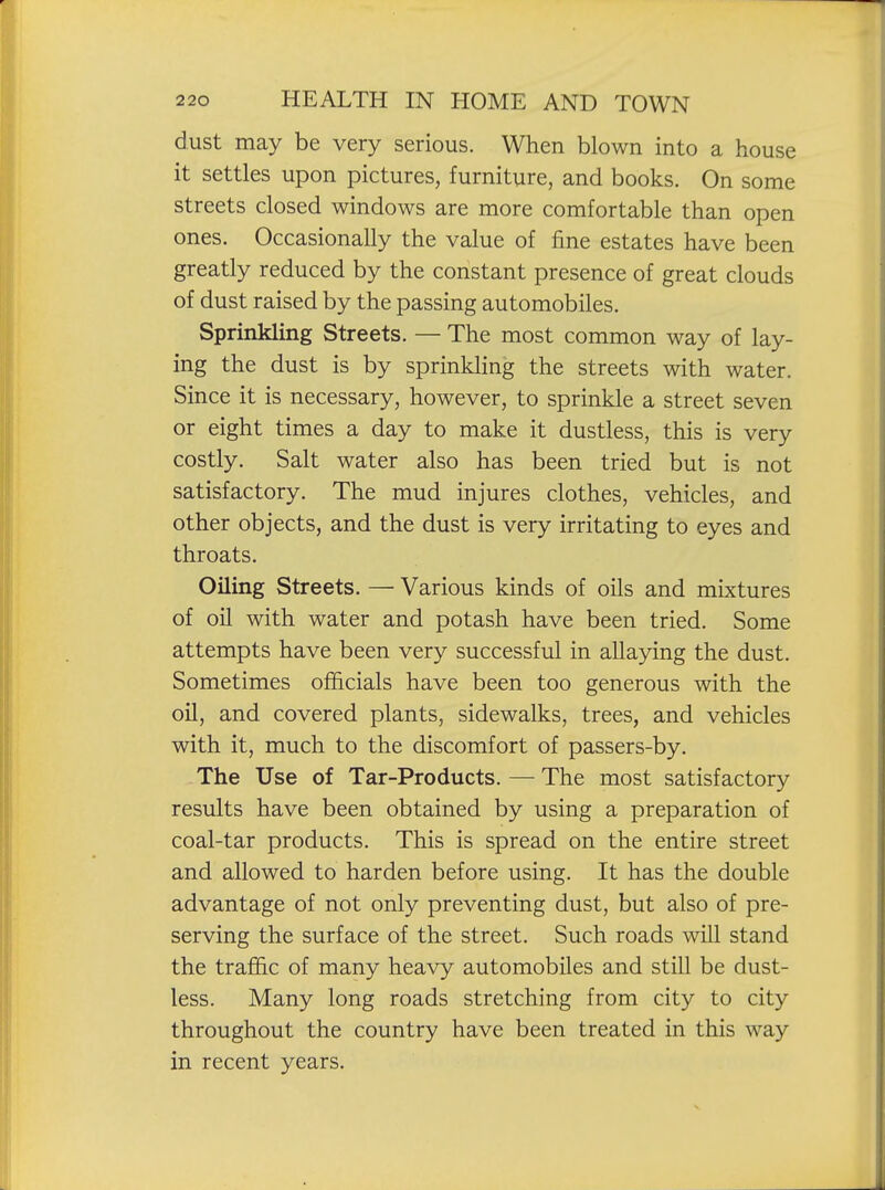 dust may be very serious. When blown into a house it settles upon pictures, furniture, and books. On some streets closed windows are more comfortable than open ones. Occasionally the value of fine estates have been greatly reduced by the constant presence of great clouds of dust raised by the passing automobiles. Sprinkling Streets. — The most common way of lay- ing the dust is by sprinkling the streets with water. Since it is necessary, however, to sprinkle a street seven or eight times a day to make it dustless, this is very costly. Salt water also has been tried but is not satisfactory. The mud injures clothes, vehicles, and other objects, and the dust is very irritating to eyes and throats. Oiling Streets. — Various kinds of oils and mixtures of oil with water and potash have been tried. Some attempts have been very successful in allaying the dust. Sometimes officials have been too generous with the oil, and covered plants, sidewalks, trees, and vehicles with it, much to the discomfort of passers-by. The Use of Tar-Products. — The most satisfactory results have been obtained by using a preparation of coal-tar products. This is spread on the entire street and allowed to harden before using. It has the double advantage of not only preventing dust, but also of pre- serving the surface of the street. Such roads will stand the traffic of many heavy automobiles and stiU be dust- less. Many long roads stretching from city to city throughout the country have been treated in this way in recent years.