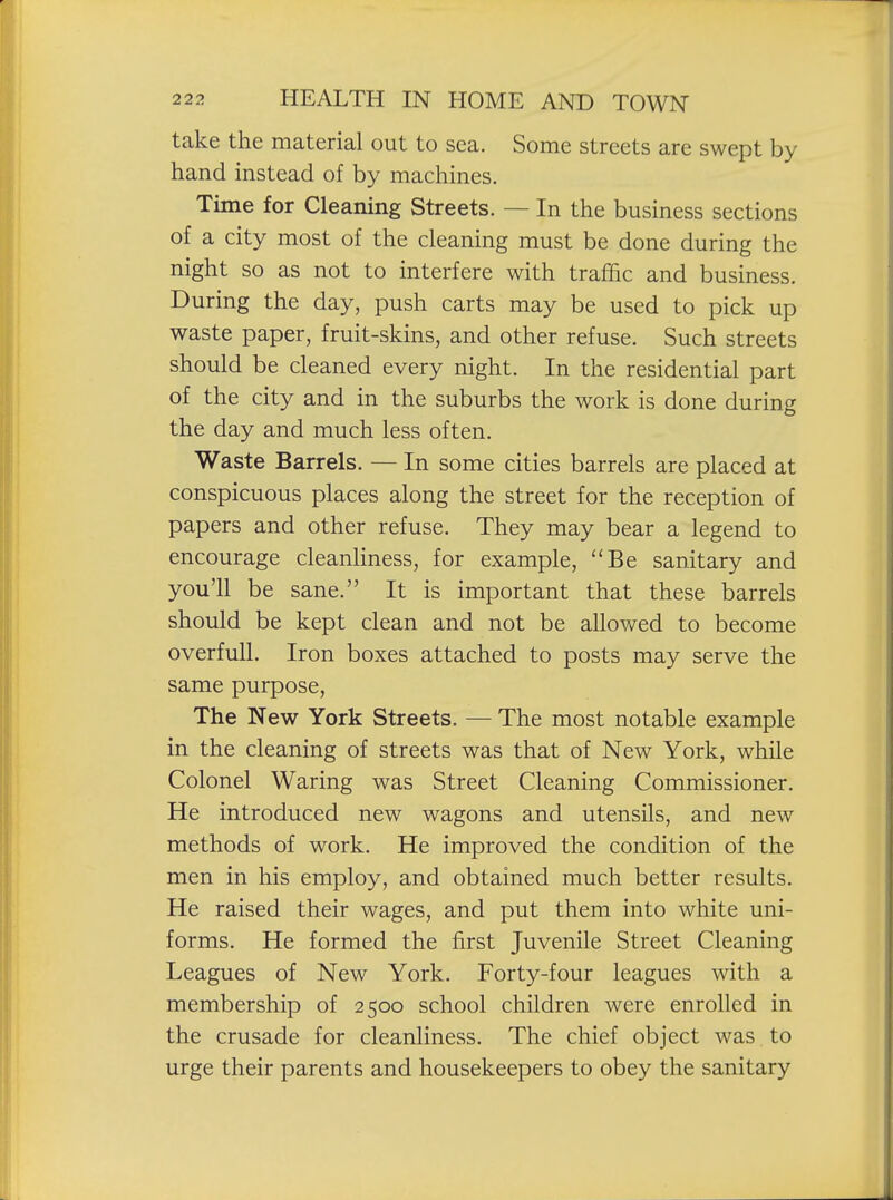 take the material out to sea. Some streets are swept by hand instead of by machines. Time for Cleaning Streets. — In the business sections of a city most of the cleaning must be done during the night so as not to interfere with traffic and business. During the day, push carts may be used to pick up waste paper, fruit-skins, and other refuse. Such streets should be cleaned every night. In the residential part of the city and in the suburbs the work is done during the day and much less often. Waste Barrels. — In some cities barrels are placed at conspicuous places along the street for the reception of papers and other refuse. They may bear a legend to encourage cleanliness, for example, Be sanitary and you'll be sane. It is important that these barrels should be kept clean and not be allowed to become overfull. Iron boxes attached to posts may serve the same purpose, The New York Streets. — The most notable example in the cleaning of streets was that of New York, while Colonel Waring was Street Cleaning Commissioner. He introduced new wagons and utensils, and new methods of work. He improved the condition of the men in his employ, and obtained much better results. He raised their wages, and put them into white uni- forms. He formed the first Juvenile Street Cleaning Leagues of New York. Forty-four leagues with a membership of 2500 school children were enrolled in the crusade for cleanliness. The chief object was to urge their parents and housekeepers to obey the sanitary