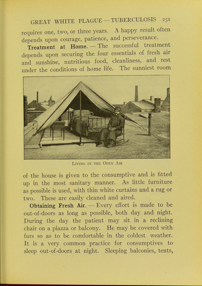 requires one, two, or three years. A happy result often depends upon courage, patience, and perseverance. Treatment at Home. — The successful treatment depends upon securing the four essentials of fresh air and sunshine, nutritious food, cleanliness, and rest under the conditions of home life. The sunniest room Living in the Open Air of the house is given to the consumptive and is fitted up in the most sanitary manner. As little furniture as possible is used, with thin white curtains and a rug or two. These are easily cleaned and aired. Obtaining Fresh Air. — Every effort is made to be out-of-doors as long as possible, both day and night. During the day the patient may sit in a recUning chair on a piazza or balcony. He may be covered with furs so as to be comfortable in the coldest weather. It is a very common practice for consumptives to sleep out-of-doors at night. Sleeping balconies, tents,