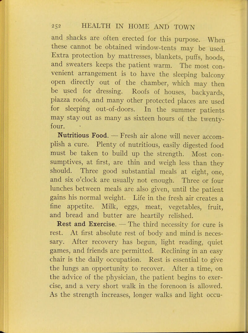 and shacks are often erected for this purpose. When these cannot be obtained window-tents may be used. Extra protection by mattresses, blankets, puffs, hoods, and sweaters keeps the patient warm. The most con- venient arrangement is to have the sleeping balcony open directly out of the chamber, which may then be used for dressing. Roofs of houses, backyards, piazza roofs, and many other protected places are used for sleeping out-of-doors. In the summer patients may stay out as many as sixteen hours of the twenty- four. Nutritious Food. — Fresh air alone will never accom- pHsh a cure. Plenty of nutritious, easily digested food must be taken to build up the strength. Most con- sumptives, at first, are thin and weigh less than they should. Three good substantial meals at eight, one, and six o'clock are usually not enough. Three or four lunches between meals are also given, until the patient gains his normal weight. Life in the fresh air creates a fine appetite. Milk, eggs, meat, vegetables, fruit, and bread and butter are heartily relished. Rest and Exercise. — The third necessity for cure is rest. At first absolute rest of body and mind is neces- sary. After recovery has begun, light reading, quiet games, and friends are permitted. Reclining in an easy chair is the daily occupation. Rest is essential to give the lungs an opportunity to recover. After a time, on the advice of the physician, the patient begins to exer- cise, and a very short walk in the forenoon is allowed. As the strength increases, longer walks and light occu-