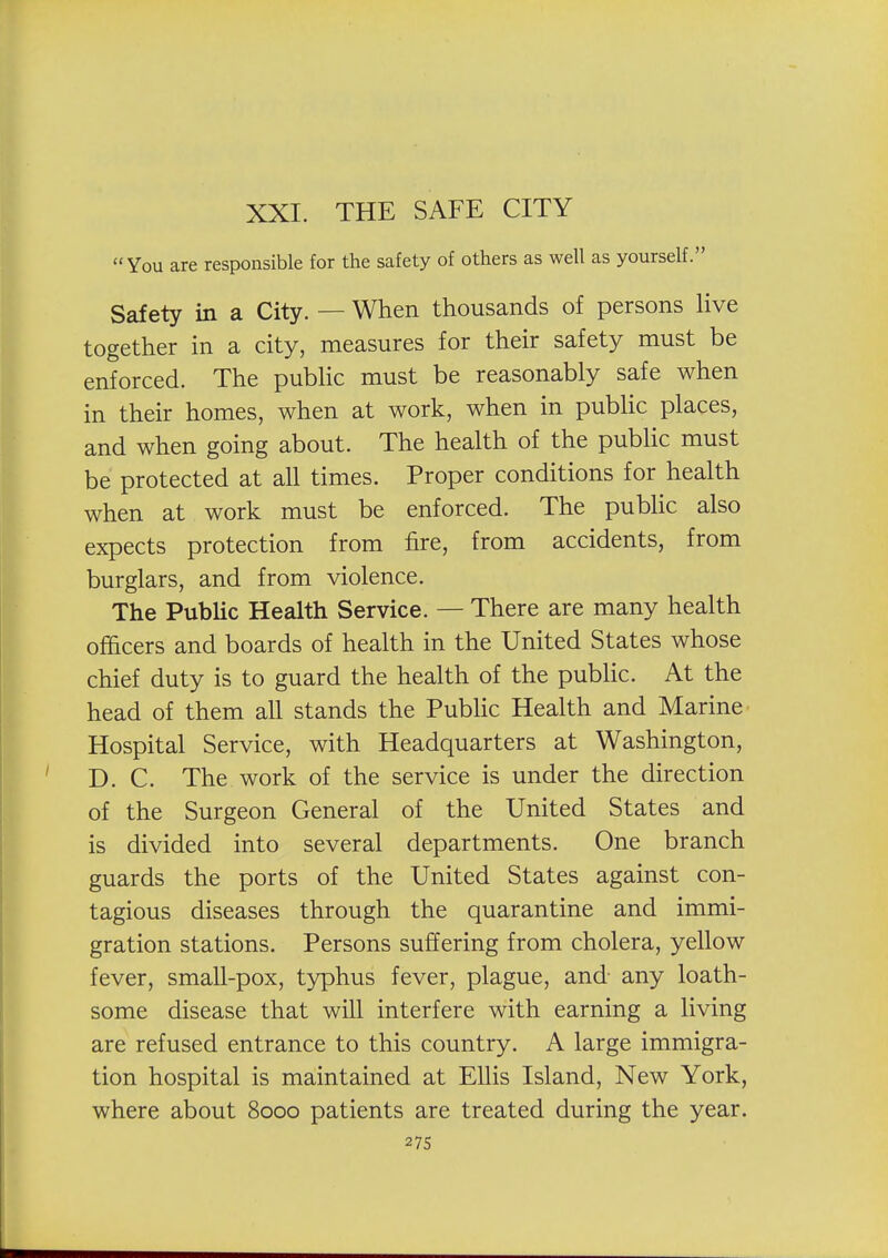 XXI. THE SAFE CITY You are responsible for the safety of others as well as yourself. Safety in a City. — When thousands of persons live together in a city, measures for their safety must be enforced. The pubHc must be reasonably safe when in their homes, when at work, when in pubHc places, and when going about. The health of the pubHc must be protected at all times. Proper conditions for health when at work must be enforced. The public also expects protection from fire, from accidents, from burglars, and from violence. The Public Health Service. — There are many health officers and boards of health in the United States whose chief duty is to guard the health of the public. At the head of them all stands the PubUc Health and Marine Hospital Service, with Headquarters at Washington, D. C. The work of the service is under the direction of the Surgeon General of the United States and is divided into several departments. One branch guards the ports of the United States against con- tagious diseases through the quarantine and immi- gration stations. Persons suffering from cholera, yellow fever, small-pox, typhus fever, plague, and any loath- some disease that will interfere with earning a living are refused entrance to this country. A large immigra- tion hospital is maintained at Ellis Island, New York, where about 8000 patients are treated during the year. 27s