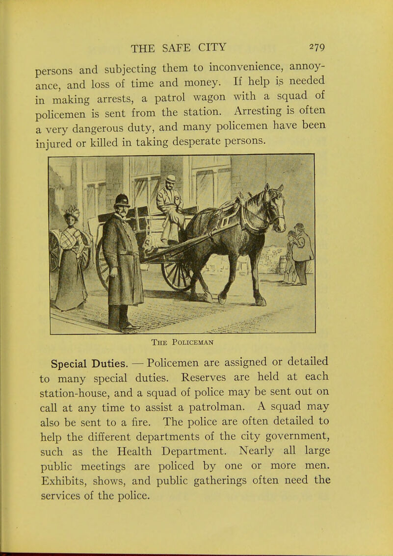 persons and subjecting them to inconvenience, annoy- ance, and loss of time and money. If help is needed in making arrests, a patrol wagon with a squad of policemen is sent from the station. Arresting is often a very dangerous duty, and many policemen have been injured or killed in taking desperate persons. The Policeman Special Duties. — PoHcemen are assigned or detailed to many special duties. Reserves are held at each station-house, and a squad of police may be sent out on call at any time to assist a patrolman. A squad may also be sent to a fire. The police are often detailed to help the different departments of the city government, such as the Health Department. Nearly all large public meetings are policed by one or more men. Exhibits, shows, and public gatherings often need the services of the police.