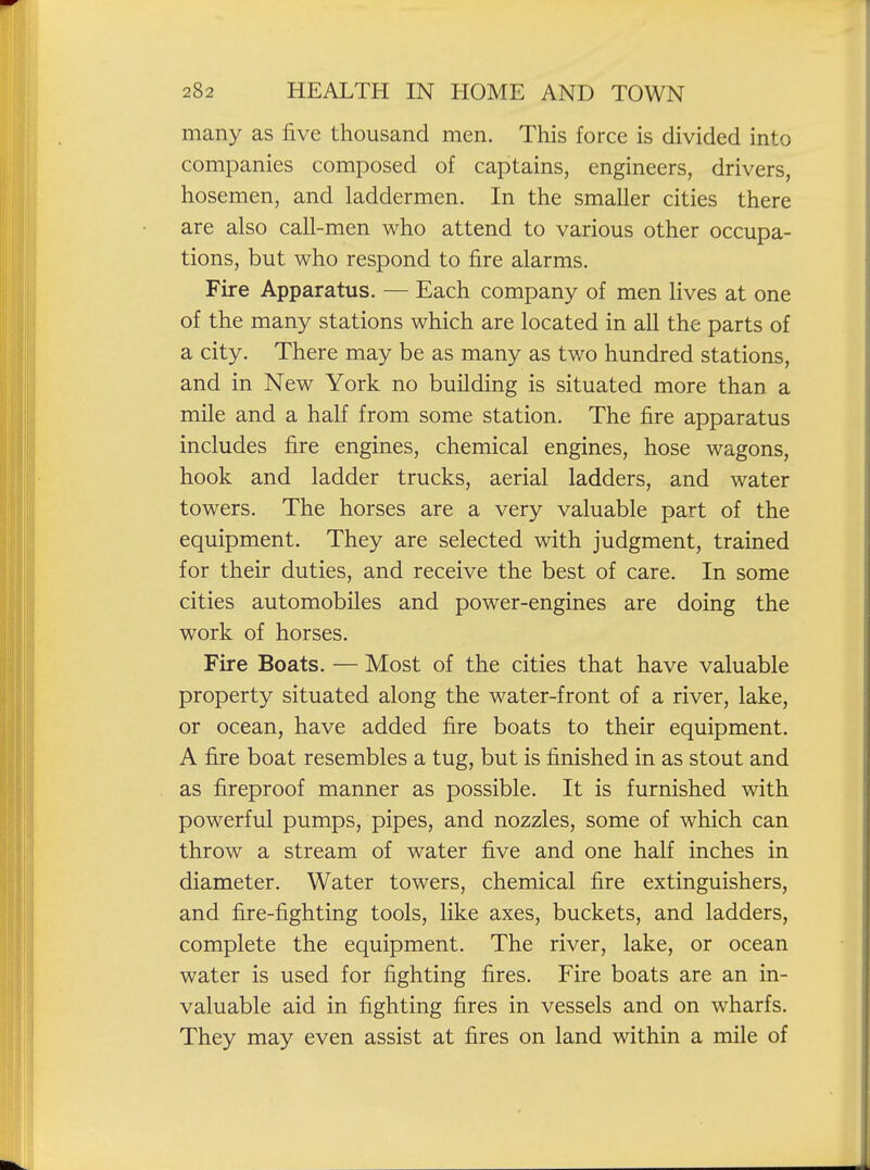 many as five thousand men. This force is divided into companies composed of captains, engineers, drivers, hosemen, and laddermen. In the smaller cities there are also call-men who attend to various other occupa- tions, but who respond to fire alarms. Fire Apparatus. — Each company of men lives at one of the many stations which are located in all the parts of a city. There may be as many as two hundred stations, and in New York no building is situated more than a mile and a half from some station. The fire apparatus includes fire engines, chemical engines, hose wagons, hook and ladder trucks, aerial ladders, and water towers. The horses are a very valuable part of the equipment. They are selected with judgment, trained for their duties, and receive the best of care. In some cities automobiles and power-engines are doing the work of horses. Fire Boats. — Most of the cities that have valuable property situated along the water-front of a river, lake, or ocean, have added fire boats to their equipment. A fire boat resembles a tug, but is finished in as stout and as fireproof manner as possible. It is furnished with powerful pumps, pipes, and nozzles, some of which can throw a stream of water five and one half inches in diameter. Water towers, chemical fire extinguishers, and fire-fighting tools, like axes, buckets, and ladders, complete the equipment. The river, lake, or ocean water is used for fighting fires. Fire boats are an in- valuable aid in fighting fires in vessels and on wharfs. They may even assist at fires on land within a mile of