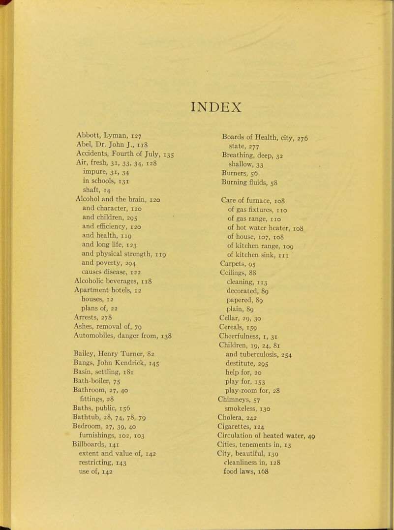 INDEX Abbott, Lyman, 127 Abel, Dr. John J., 118 Accidents, Fourth of July, 135 Air, fresh, 31, 33, 34, 128 impure, 31, 34 in schools, 131 shaft, 14 Alcohol and the brain, 120 and character, 120 and children, 295 and efficiency, 120 and health, i ig and long life, 123 and physical strength, 119 and poverty, 294 causes disease, 122 Alcoholic beverages, 118 Apartment hotels, 12 houses, 12 plans of, 22 Arrests, 278 Ashes, removal of, 79 Automobiles, danger from, 138 Bailey, Henry Turner, 82 Bangs, John Kendrick, 145 Basin, settling, 181 Bath-boiler, 75 Bathroom, 27, 40 fittings, 28 Baths, public, 156 Bathtub, 28, 74, 78, 79 Bedroom, 27, 39, 40 furnishings, 102, 103 Billboards, 141 extent and value of, 142 restricting, 143 use of, 142 Boards of Health, city, 276 state, 277 Breathing, deep, 32 shallow, 33 Burners, 56 Burning fluids, 58 Care of furnace, 108 of gas fixtures, 110 of gas range, 110 of hot water heater, 108 of house, 107, 108 of kitchen range, 109 of kitchen sink, in Carpets, 95 Ceilings, 88 cleaning, 113 decorated, 89 papered, 89 plain, 89 Cellar, 29, 30 Cereals, 159 Cheerfulness, i, 31 Children, 19, 24, 81 and tuberculosis, 254 destitute, 295 help for, 20 play for, 153 play-room for, 28 Chimneys, 57 smokeless, 130 Cholera, 242 Cigarettes, 124 Circulation of heated water, 49 Cities, tenements in, 13 City, beautiful, 139 cleanliness in, 128 food laws, 168