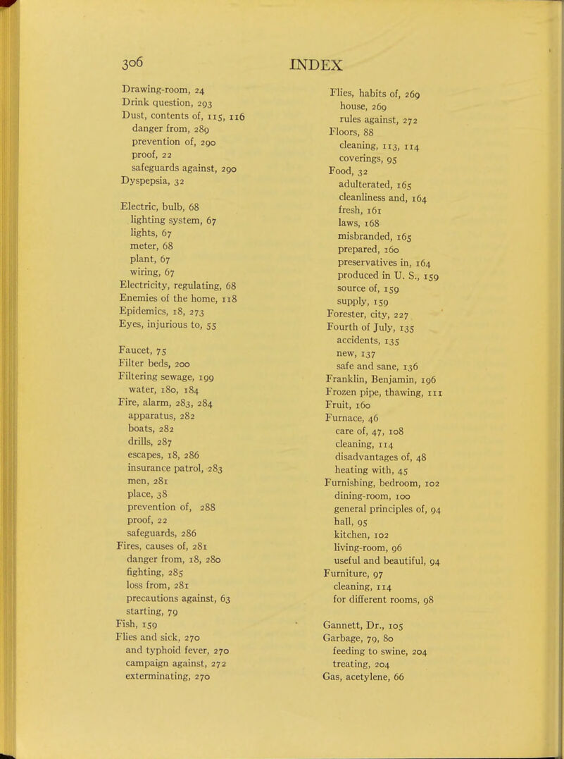 Drawing-room, 24 Drink question, 203 Dust, contents of, 115, 116 danger from, 289 prevention of, 290 proof, 22 safeguards against, 290 Dyspepsia, 32 Electric, bulb, 68 lighting system, 67 lights, 67 meter, 68 plant, 67 wiring, 67 Electricity, regulating, 68 Enemies of the home, n8 Epidemics, 18, 273 Eyes, injurious to, 55 Faucet, 75 Filter beds, 200 Filtering sewage, 199 water, 180, 184 Fire, alarm, 283, 284 apparatus, 282 boats, 282 drills, 287 escapes, 18, 286 insurance patrol, 283 men, 281 place, 38 prevention of, 28S proof, 22 safeguards, 286 Fires, causes of, 281 danger from, 18, 280 fighting, 28s loss from, 281 precautions against, 63 starting, 79 Fish, 159 Flies and sick. 270 and typhoid fever, 270 campaign against, 272 exterminating, 270 Flies, habits of, 269 house, 269 rules against, 272 Floors, 88 cleaning, 113, 114 coverings, 95 Food, 32 adulterated, 165 cleanliness and, 164 fresh, i6r laws, 168 misbranded, 165 prepared, 160 preservatives in, 164 produced in U. S., 159 source of, 159 supply, 159 Forester, city, 227 Fourth of July, 135 accidents, 135 new, 137 safe and sane, 136 Franklin, Benjamin, 196 Frozen pipe, thawing, in Fruit, 160 Furnace, 46 care of, 47, 108 cleaning, 114 disadvantages of, 48 heating with, 45 Furnishing, bedroom, 102 dining-room, 100 general principles of, 94 hall, 95 kitchen, 102 living-room, 96 useful and beautiful, 94 Furniture, 97 cleaning, 114 for different rooms, 98 Gannett, Dr., 105 Garbage, 79, 80 feeding to swine, 204 treating, 204 Gas, acetylene, 66