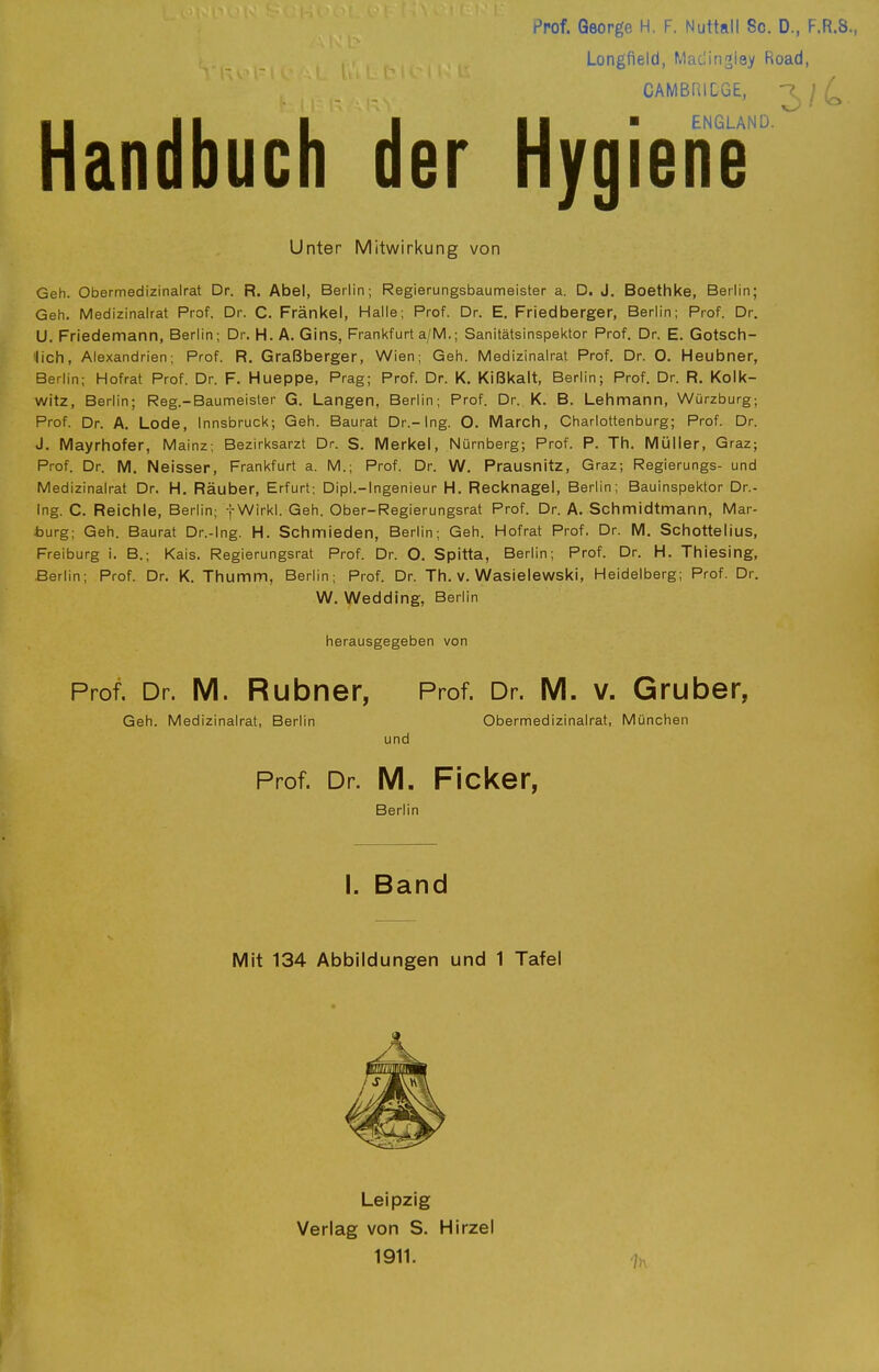 Prof. George H. F. Nuttall So. D., F.R.S., Longfield, Matlingley Road, CAMBRIDGE, ^7 ' /' II II I I II ■ ENGLAND. Handbuch der Hygiene Unter Mitwirkung von Geh. Obermedizinalrat Dr. R. Abel, Berlin; Regierungsbaumeister a. D. J. Boethke, Berlin; Geh. Medizinalrat Prof. Dr. C. Frankel, Halle; Prof. Dr. E, Friedberger, Berlin; Prof. Dr. U. Friedemann, Berlin; Dr. H. A. Gins, Frankfurt a/M.; Sanitätsinspektor Prof. Dr. E. Gotsch- lich, Alexandrien; Prof. R. Graßberger, Wien; Geh. Medizinalrat Prof. Dr. O. Heubner, Berlin; Hofrat Prof. Dr. F. Hueppe, Prag; Prof. Dr. K. Kißkalt, Berlin; Prof. Dr. R. Kolk- witz, Berlin; Reg.-Baumeisler G. Langen, Berlin; Prof. Dr. K. B. Lehmann, Würzburg; Prof. Dr. A. Lode, Innsbruck; Geh. Baurat Dr.-Ing. O. March, Charlottenburg; Prof. Dr. J. Mayrhofer, Mainz; Bezirksarzt Dr. S. Merkel, Nürnberg; Prof. P. Th. Müller, Graz; Prof. Dr. M. Neisser, Frankfurt a. M.; Prof. Dr. W. Prausnitz, Graz; Regierungs- und Medizinalrat Dr. H. Räuber, Erfurt; Dipl.-Ingenieur H. Recknagel, Berlin; Bauinspektor Dr.- Ing. C. Reichle, Berlin; fWirkl. Geh. Ober-Regierungsrat Prof. Dr. A. Schmidtmann, Mar- burg; Geh. Baurat Dr.-Ing. H. Schmieden, Berlin; Geh. Hofrat Prof. Dr. M. Schottelius, Freiburg i. B.; Kais. Regierungsrat Prof. Dr. O. Spitta, Berlin; Prof. Dr. H. Thiesing, Berlin; Prof. Dr. K. Thumm, Berlin; Prof. Dr. Th. v. Wasielewski, Heidelberg; Prof. Dr. W. Wedding, Berlin herausgegeben von Prof. Dr. M. Rubner, Prof. Dr. M. V. Gruber, Geh. Medizinalrat, Berlin Obermedizinalrat, München und Prof. Dr. M. Ficker, Berlin I. Band Mit 134 Abbildungen und 1 Tafel Leipzig Verlag von S. Hirzel 1911.