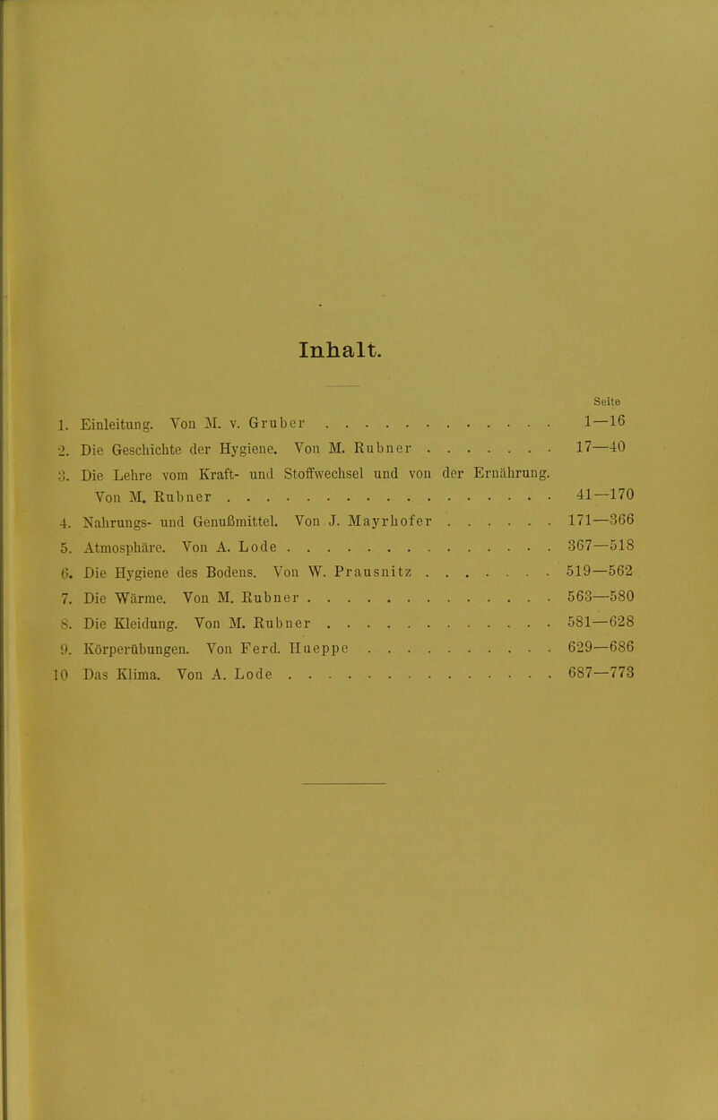 Inhalt. Seite l. Einleitung. Von M. v. Grub er 1—16 >. Die Geschichte der Hygiene. Von M. Rubner 17—-10 3. Die Lehre vom Kraft- und Stoffwechsel und von der Ernährung. Von M. Rubner 41—170 4. Nahrungs- und Genußmittel. Von J. Mayrhofer 171—366 5. Atmosphäre. Von A. Lode 367—518 6. Die Hygiene des Bodens. Von W. Prausnitz 519—562 7. Die Wärme. Von M. Rubner 563—580 8. Die Kleidung. Von M. Rubner 581—628 9. Körperübungen. Von Ferd. Hueppe 629—686