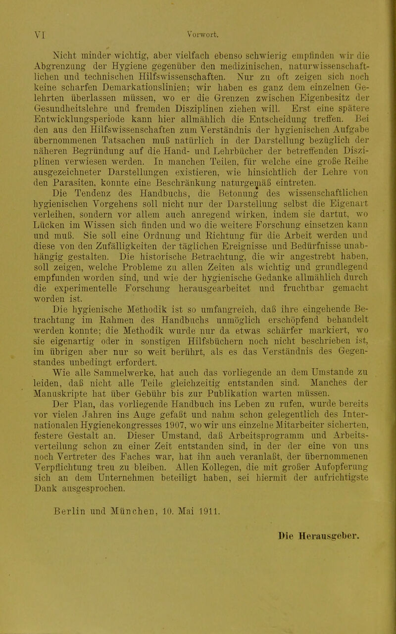 Nicht minder wichtig, aber vielfach ebenso schwierig eniplinden wii- die Abgrenzung der Hygiene gegenüber den medizinischen, naturwissenschaft- lichen und technischen Hilfswissenschaften. Nur zu oft zeigen sich noch keine scharfen Demarkationslinien; wir haben es ganz dem einzelnen Ge- lehrten überlassen müssen, wo er die Grenzen zwischen Eigenbesitz der Gesundheitslehre und fremden Disziplinen ziehen will. Erst eine spätere Entwicklungsperiode kann hier allmählich die Entscheidung treffen. Bei den aus den Hilfswissenschaften zum Verständnis der hygienischen Aufgabe übernommenen Tatsachen muß natürlich in der Darstellung bezüglich der näheren Begründung auf die Hand- und Lehrbücher der betreffenden Diszi- plinen verwiesen werden. In manchen Teilen, für welche eine große Reihe ausgezeichneter Darstellungen existieren, wie hinsichtlich der Lehre von den Parasiten, konnte eine Beschränkung naturgemäß eintreten. Die Tendenz des Handbuchs, die Betonung des wissenschaftlichen hygienischen Vorgehens soll nicht nur der Darstellung selbst die Eigenart verleihen, sondern vor allem auch anregend wirken, indem sie dartut, wo Lücken im Wissen sich finden und wo die weitere Forschung einsetzen kann und muß. Sie soll eine Ordnung und Richtung für die Arbeit werden und diese von den Zufälligkeiten der täglichen Ereignisse und Bedürfnisse unab- hängig gestalten. Die historische Betrachtung, die wir angestrebt haben, soll zeigen, welche Probleme zu allen Zeiten als wichtig und grundlegend empfunden worden sind, und wie der hygienische Gedanke allmählich durch die experimentelle Forschung herausgearbeitet und fruchtbar gemacht worden ist. Die hygienische Methodik ist so umfangreich, daß ihre eingehende Be- trachtung im Rahmen des Handbuchs unmöglich erschöpfend behandelt werden konnte; die Methodik wurde nur da etwas schärfer markiert, wo sie eigenartig oder in sonstigen Hilfsbüchern noch nicht beschrieben ist, im übrigen aber nur so weit berührt, als es das Verständnis des Gegen- standes unbedingt erfordert. Wie alle Sammelwerke, hat auch das vorliegende an dem Umstände zu leiden, daß nicht alle Teile gleichzeitig entstanden sind. Manches der Manuskripte hat über Gebühr bis zur Publikation warten müssen. Der Plan, das vorliegende Handbuch ins Leben zu rufen, wurde bereits vor vielen Jahren ins Auge gefaßt und nahm schon gelegentlich des Inter- nationalen Hygienekongresses 1907, wo wir uns einzelne Mitarbeiter sicherten, festere Gestalt an. Dieser Umstand, daß Arbeitsprogramm und Arbeits- verteilung schon zu einer Zeit entstanden sind, in der der eine von uns noch Vertreter des Faches war, hat ihn auch veranlaßt, der übernommenen Verpflichtung treu zu bleiben. Allen Kollegen, die mit großer Aufopferung sich an dem Unternehmen beteiligt haben, sei hiermit der aufrichtigste Dank ausgesprochen. Berlin und München, 10. Mai 1911. Die Herausgeber.