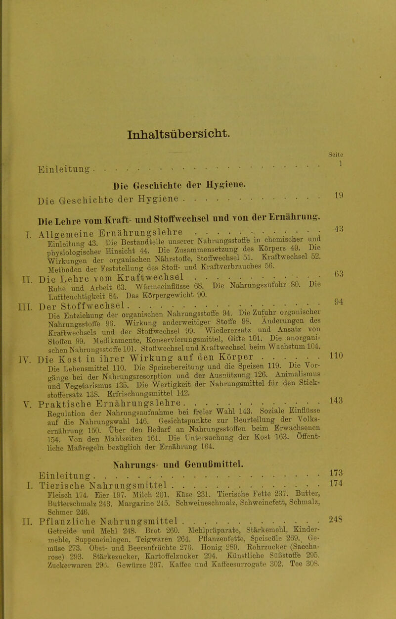 Inhaltsübersicht. Seite Einleitung ^ Die Geschichte der Hygiene. Die Gescliiclite der Hygiene Die Lehre vom Kraft- und Stoffwechsel und von der Ernährung. I. Allgemeine Eruähningslelire . . •  , ^'^ Einleituncr 43 Die Bestandteile unserer Nahrungsstoüe m chemischer und physiologfscher Hinsicht 44. Die Zusammensetzung des I^rpers 49. Die Wirkun-en der organischen Nährstofie, Stoffwechsel ol. Kraftwechsel 52. Methoden der Feststellung des Stoff- und Kraftverbrauches o6. II Die Lehre vom Kraftwechsel  rv Ruhe und Arbeit 63. Wärmeeinflüsse 68. Die Nahrungszufuhr 80. Die Luftfeuchtigkeit 84. Das Körpergewicht 90. III. Der Stoffwechsel • ; ' ' • V ' Die Entziehung der organischen Nahrungsstoffe 94. Die Zufuhr organischer Nahi-ungsstoffe 96. Wirkung anderweitiger Stoffe 98. Änderungen des Kraftwechsels und der Stoffwechsel 99. Wiederersatz und Ansatz voii Stoffen 99. Medikamente, Konservieningsmittel, Gifte 101. Die anorgani- schen Nahi-ungsstofte 101. Stoffwechsel und Kraftwechsel beim Wachstum 104. IV. Die Kost in^ilirer Wirkung auf den Körper ...... 110 Die Lebensmittel 110. Die Speisebereitung und die Speisen 119. Die Vor- gänge bei der Nahrungsresorption und der Ausnützung 126. Animalismus und Vegetarismus 135. Die Wertigkeit der Nahrungsmittel für den Stick- stoftersatz 138. Erfrischungsmittel 142. V. Praktische Ernährungslehre .*  Regulation der Nahrungsaufnahme bei freier Wahl 143. Soziale Einflüsse auf die Nahrungswahl 146. Gesichtspunkte zur Beurteilung der Volks- ernähi-ung 150. Über den Bedarf an Nahrungsstoffen beim Erwachsenen 154. Von den Mahlzeiten 161. Die Untersuchung der Kost 163. Offent- liehe Maßregeln bezüglich der Ernährung 164. Nahrungs- und Genußmittel. Einleitung ^'^^ I. Tierische Nahrungsmittel 174 Fleisch 174. Eier 197. Milch 201. Käse 231. Tierische Fette 237. Butter, Butterschmalz 243. Margarine '245. Schweineschmalz, Schweinefett, Schmalz, Schmer 246. IL Pflanzliche Nahrungsmittel 248 Getreide und Mehl 248. Brot 260. Mehlpräparate, Stärkemehl, Kinder- mehle, Suppeneinlagen, Teigwaren 2C4. Pflanzenfette, Speiseöle 269. Ge- müse 273. Obst- und Beerenfrüchte 270. Honig L'89. Rohrzucker (Saccha- rose) 293. Stärkezucker, Kartoffelzucker 294. Künstliche Süßstoffe 295. Znckei-waren 296. Gewürze 297. Kattee und Kaffeesurrogato 302. Tee 308.