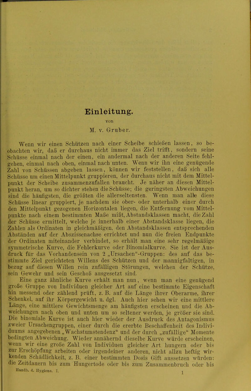 Einleitung. von M. V. Grub er. Wenn wir einen Schützen nach einer Scheibe schießen lassen, so be- obachten wii-, daß er durchaus nicht immer das Ziel triö't, sondern seine Schüsse einmal nach der einen, ein andermal nach der anderen Seite fehl- gehen, einmal nach oben, einmal nach unten. Wenn wir ihn eine genügende Zahl von Schüssen abgeben lassen, können wir feststellen, daß sich alle Schüsse um einen Mittelpunkt gruppieren, der durchaus nicht mit dem Mittel- punkt der Scheibe zusammenzufallen braucht. Je näher an diesen Mittel- punkt heran, um so dichter stehen die Schüsse; die geringsten Abweichungen sind die häufigsten, die größten die allerseltensten. Wenn man alle diese Schüsse linear gruppiert, je nachdem sie ober- oder unterhalb einer durch den Mittelpunkt gezogenen Horizontalen liegen, die Entfernung vom Mittel- punkte nach einem bestimmten Maße mißt, Abstandsklassen macht, die Zahl der Schüsse ermittelt, welche je innerhalb einer Abstandsklasse liegen, die Zahlen als Ordinaten in gleichmäßigen, den Abstandsklassen entsprechenden Abständen auf der Abszissenachse errichtet und nun die freien Endpunkte der Ordinaten miteinander verbindet, so erhält man eine sehr regelmäßige symmetrische Kurve, die Fehlerkurve oder Binomialkurve. Sie ist der Aus- druck für das Vorhandensein von 2 „Ürsachen-Gruppen: des auf das be- stimmte Ziel gerichteten Willens des Schützen und der mannigfaltigen, in bezug auf diesen Willen rein zufälligen Störungen, welchen der Schütze, sein Gewehr und sein Geschoß ausgesetzt sind. Eine ganz ähnliche Kurve erhält man nun, wenn man eine genügend große Gruppe von Individuen gleicher Art auf eine bestimmte Eigenschaft hin messend oder zählend prüft, z. B. auf die Länge ihrer Oberarme, ihrer Schenkel, auf ihr Körpergewicht u. dgl. Auch hier sehen wir eine mittlere Länge, eine mittlere Gewichtsmenge am häufigsten erscheinen und die Ab- weichungen nach oben und unten um so seltener werden, je größer sie sind. Die binomiale Kurve ist auch hier wieder der Ausdruck des Antagonismus zweier Ursachengruppen, einer durch die ererbte Beschaffenheit des Indivi- duums angegebenen „Wachstumstendenz und der durch „zufällige Momente bedingten Abweichung. Wieder annähernd dieselbe Kurve würde erscheinen, wenn wir eine große Zahl von Individuen gleicher Art liungern oder bis zur Erschöpfung arbeiten oder irgendeiner anderen, nicht allzu heftig wir- kenden Schädlichkeit, z. B. einer bestimmten Dosis Gift aussetzen würden: die Zeitdauern bis zum Hungertode oder bis zum Zusammenbruch oder bis