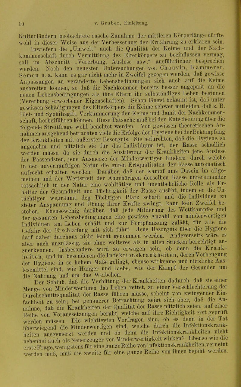 Kulturländern beobachtete rasche Zunahme der mittleren Körperlänge dürfte wohl in dieser Weise aus der Verbesserimg der Ernährung zu erklären sein. Inwiefern die „Umwelt auch die Qualität der Keime und der Nach- kommenschaft durch Vermittlung des Elterkörpers zu beeinflussen vermag, soll im Abschnitt „Vererbung, Auslese usw. ausführlicher besprochen werden. Nach den neuesten Untersuchungen von Chauvin, Kammerer, Semon u. a. kann es gar nicht mehr in Zweifel gezogen werden, daß gewisse Anpassungen an veränderte Lebensbedingungen sich auch auf die Keime ausbreiten können, so daß die Nachkommen bereits besser angepaßt an die neuen Lebensbedingungen als ihre Eltern ihr selbständiges Leben beginnen (Vererbung erworbener Eigenschaften). Schon längst bekannt ist, daß unter gewissen Schädigungen des Eiterkörpers die Keime schwer mitleiden, daß z. B. Blei- und Syphilisgift, Verkümmerung der Keime und damit der Nachkommen- schaft, herbeiführen können. Diese Tatsache muß bei der Entscheidung über die folgende Streitfrage wohl beachtet werden. Von gewissen theoretischen An- nahmen ausgehend betrachten viele die Erfolge der Hygiene bei der Bekamp fang der Krankheiten mit äußerster Besorgnis. Sie befürchten, daß die Hygiene, so angenehm und nützlich sie für das Individuum ist, der Rasse schädlich werden müsse, da sie durch die Austilgung der Krankheiten jene Auslese der Passendsten, jene Ausmerze der Minderwertigen hindere, durch welche in der unvernünftigen Natur die guten Erbqualitäten der Easse automatisch aufrecht erhalten werden. Darüber, daß der Kampf ums Dasein im allge- meinen und der Wettstreit der Angehörigen derselben Rasse untereinander tatsächlich in der Natur eine wohltätige und unentbehrliche Rolle als Er- halter der Gesundheit und Tüchtigkeit der Rasse ausübt, indem er die Un- tüchtigen wegräumt, den Tüchtigen Platz schafft und die Individuen zu steter Anspannung und Übung ihrer Kräfte zwingt, kann kein Zweifel be- stehen. Ebensowenig darüber, daß jede Milderung des Wettkampfes und der gesamten Lebensbedingungen eine gewisse Anzahl von minderwertigen Individuen am Leben erhält und zur Fortpflanzung zuläßt, für alle die Gefahr der Erschlaffung mit sich führt. Jene Besorgnis über die Hygiene darf daher durchaus nicht leicht genommen werden. Andererseits wäre es aber auch unzulässig, sie ohne weiteres als in allen Stücken berechtigt an- zuerkennen. Insbesondere wird zu erwägen sein, ob denn die Krank- heiten, und im besonderen die Infektionskrankheiten, deren Vorbeugung der Hygiene in so hohem Maße gelingt, ebenso wirksame und nützliche Aus- lesemittel sind, wie Hunger und Liebe, wie der Kampf der Gesunden um die Nahrung und um das Weibchen. Der Schluß, daß die Verhütung der Krankheiten dadurch, daß sie einer Menge von Minderwertigen das Leben rettet, zu einer Verschlechterung der Durchschnittsqualität der Rasse führen müsse, scheint von zwingender Ein- fachheit zu sein; bei genauerer Betrachtung zeigt sich aber, daß die An- nahme, daß die Krankheiten der Qualität der Rasse nützlich seien, auf einer Reihe von Voraussetzungen beruht, welche auf ihre Richtigkeit erst geprüft werden müssen. Die wichtigsten Vorfragen sind, ob es denn in der Tat überwieo-end die Minderwertigen sind, welche durch die Infektionskrank- heiten ausgemerzt werden und ob denn die Infektionskrankheiten nicht nebenbei auch als Neuerzeuger von Minderwertigkeit wirken? Ebenso wie die ersteFrao-e wenigstens für eine ganzeReihe von Infektionskrankheiten, verneint werden muß, muß die zweite für eine ganze Reihe von ihnen bejaht werden.