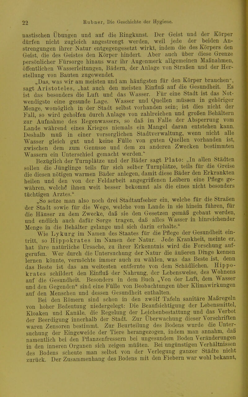 uastischen Übungen und auf die Ringkunst. Der Geist und der Körper dürfen nicht zugleich angestrengt werden, weil jede der beiden An- strengungen ihrer Natur entgegengesetzt wirkt, indem die des Körpers den Geist, die des Geistes den Körper hindert. Aber auch über diese Grenze persönlicher Fürsorge hinaus war ihr Augenmerk allgemeinen Maßnahmen, öffentlichen Wasserleitungen, Bädern, der Anlage von Straßen und der Her- stellung von Bauten zugewendet. „Das, was wir am meisten und am häufigsten für den Körper brauchen, sagt Aristoteles, „hat auch den meisten Einfluß auf die Gesundheit. Es ist das besonders die Luft und das Wasser. Für eine Stadt ist das Not- wendigste eine gesunde Lage. Wasser und Quellen müssen in gehöriger Menge, womöglich in der Stadt selbst vorhanden sein; ist dies nicht der Fall, so wird geholfen durch Anlage von zahlreichen und großen Behältern zur Aufnahme des ßegenwassers, so daß im Falle der Absperrung vom Lande während eines Krieges niemals ein Mangel daran entstehen kann. Deshalb muß in einer vorsorglichen Stadtverwaltung, wenn nicht alle Wasser gleich gut und keine Fülle von guten Quellen vorhanden ist, zwischen dem zum Genüsse und dem zu anderen Zwecken bestimmten Wassern ein Unterschied gemacht werden. Bezüglich der Turnplätze und der Bäder sagt Plato: „In allen Städten sollen die Jünglinge teils für sich selber Turnplätze, teils für die Greise die diesen nötigen warmen Bäder anlegen, damit diese Bäder den Erkrankten heilen und den von der Feldarbeit angegriffenen Leibern eine Pflege ge- währen, welchö ihnen weit besser bekommt als die eines nicht besonders tüchtigen Arztes. „So setze man also noch drei Stadtaufseher ein, welche für die Straßen der Stadt sowie für die Wege, welche vom Lande in sie hinein führen, für die Häuser zu dem Zwecke, daß sie den Gesetzen gemäß gebaut werden, und endlich auch dafür Sorge tragen, daß alles Wasser in hinreichender Menge in die Behälter gelange und sich darin erhalte. Wie Lykurg im Namen des Staates für die Pflege der Gesundheit ein- tritt, so Hippokrates im Namen der Natur. Jede Krankheit, meinte er, hat ihre natürliche Ursache, zu ihrer Erkenntnis wird die Forschung auf- gerufen. Wer durch die Untersuchung der Natur die äußeren Dinge kennen lernen könnte, vermöchte immer auch zu wählen, was das Beste ist, _ denn das Beste ist das am weitesten entfernte von dem Schädlichen. Hippo- krates schildert den Einfluß der Nahrung, der Lebensweise, des Wohnens auf die Gesundheit. Besonders in dem Buch „Von der Luft, dem_ Wasser und den Gegenden sind eine Fülle von Beobachtungen über Klimawirkungen auf den Menschen und dessen Gesundheit enthalten. Bei den Römern sind schon in den zwölf Tafeln sanitäre Maßregeln von hoher Bedeutung niedergelegt: Die Beaufsichtigung der Lebensmittel, Kloaken und Kanäle, die Regelung der Leichenbestattung und das Verbot der Beerdigung innerhalb der Stadt. Zur Überwachung dieser Vorschriften waren Zensoren bestimmt. Zur Beurteilung des Bodens wurde die Unter- suchung der Eingeweide der Tiere herangezogen, indem man annahm, daß namentlich bei den Pflanzenfressern bei ungesundem Boden Veränderungen in den inneren Organen sich zeigen müßten. Bei ungünstigen Verhältnissen des Bodens scheute man selbst von der Verlegung ganzer Städte nicht zurück. Der Zusammenhang des Bodens mit den Fiebern war wohl bekannt.