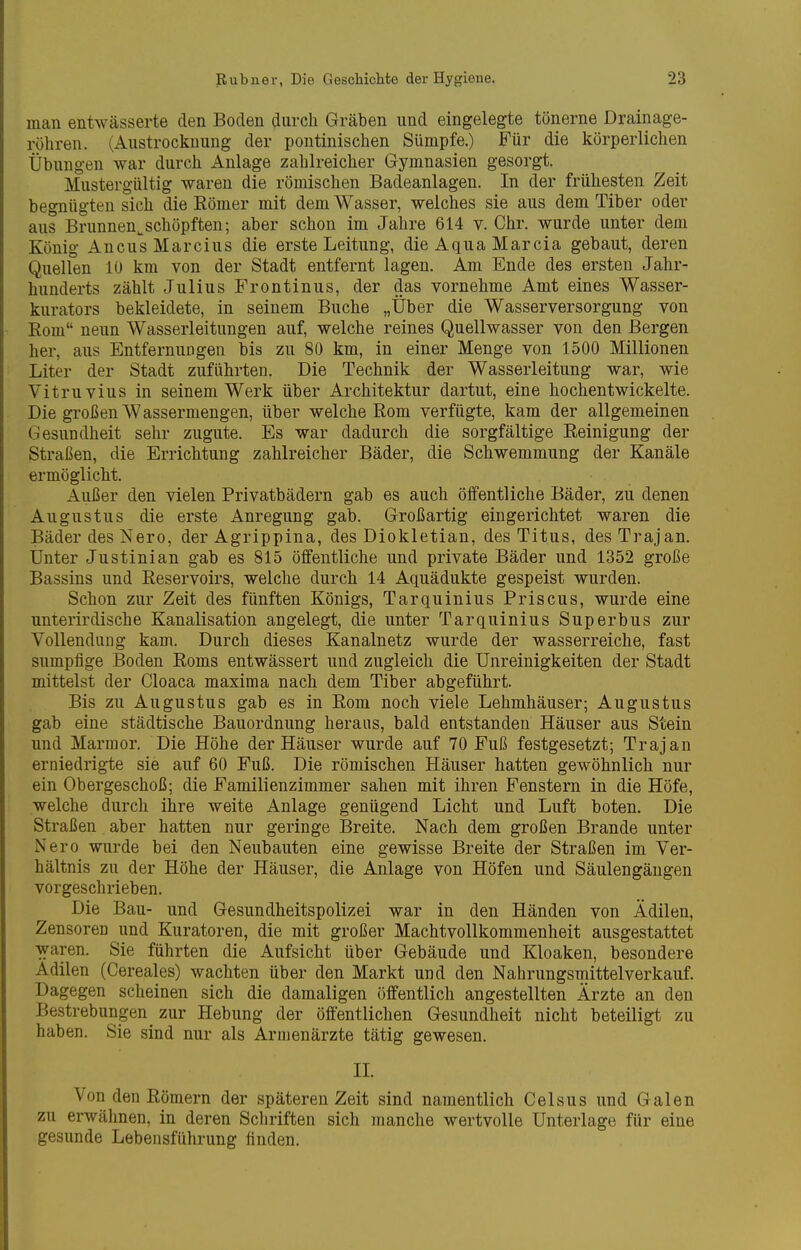 man entwässerte den Boden durch Gräben und eingelegte tönerne Drainage- röhren. (Austrocknung der pontinischen Sümpfe.) Für die körperlichen Übungen war durch Anlage zahlreicher Gymnasien gesorgt. Mustergültig waren die römischen Badeanlagen. In der frühesten Zeit begnügten sich die Eömer mit dem Wasser, welches sie aus dem Tiber oder aus Brunnen^schöpften; aber schon im Jahre 614 v. Chr. wurde unter dem König AncusMarcius die erste Leitung, die Aqua Marcia gebaut, deren Quellen 10 km von der Stadt entfernt lagen. Am Ende des ersten Jahr- hunderts zählt Julius Frontin US, der das vornehme Amt eines Wasser- kurators bekleidete, in seinem Buche „Über die Wasserversorgung von Rom neun Wasserleitungen auf, welche reines Quellwasser von den Bergen her, aus Entfernungen bis zu 80 km, in einer Menge von 1500 Millionen Liter der Stadt zuführten. Die Technik der Wasserleitung war, wie Vitruvius in seinem Werk über Architektur dartut, eine hochentwickelte. Die großen Wassermengen, über welche Rom verfügte, kam der allgemeinen Gesundheit sehr zugute. Es war dadurch die sorgfältige Reinigung der Straßen, die Errichtung zahlreicher Bäder, die Schwemmung der Kanäle ermöglicht. Außer den vielen Privatbädern gab es auch öffentliche Bäder, zu denen Augustus die erste Anregung gab. Großartig eingerichtet waren die Bäder des Nero, der Agrippina, des Diokletian, des Titus, desTrajan. Unter Justinian gab es 815 öffentliche und private Bäder und 1352 große Bassins und Reservoirs, welche durch 14 Aquädukte gespeist wurden. Schon zur Zeit des fünften Königs, Tarquinius Priscus, wurde eine unterirdische Kanalisation angelegt, die unter Tarquinius Superbus zur Vollendung kam. Durch dieses Kanalnetz wurde der wasserreiche, fast sumpfige Boden Roms entwässert und zugleich die Unreinigkeiten der Stadt mittelst der Cloaca maxima nach dem Tiber abgeführt. Bis zu Augustus gab es in Rom noch viele Lehmhäuser; Augustus gab eine städtische Bauordnung heraus, bald entstanden Häuser aus Stein und Marmor. Die Höhe der Häuser wurde auf 70 Fuß festgesetzt; Trajan erniedrigte sie auf 60 Fuß. Die römischen Häuser hatten gewöhnlich nur ein Obergeschoß; die Familienzimmer sahen mit ihren Fenstern in die Höfe, welche durch ihre weite Anlage genügend Licht und Luft boten. Die Straßen aber hatten nur geringe Breite. Nach dem großen Brande unter Nero wurde bei den Neubauten eine gewisse Breite der Straßen im Ver- hältnis zu der Höhe der Häuser, die Anlage von Höfen und Säulengängen vorgeschrieben. Die Bau- und Gesundheitspolizei war in den Händen von Ädilen, Zensoren und Kuratoren, die mit großer Machtvollkommenheit ausgestattet waren. Sie führten die Aufsicht über Gebäude und Kloaken, besondere Adilen (Cereales) wachten über den Markt und den Nahrungsmittelverkauf. Dagegen scheinen sich die damaligen öffentlich angestellten Ärzte an den Bestrebungen zur Hebung der öffentlichen Gesundheit nicht beteiligt zu haben. Sie sind nur als Armenärzte tätig gewesen. IL Von den Römern der späteren Zeit sind namentlich Celsus und Galen zu erwähnen, in deren Schriften sich manche wertvolle Unterlage für eine gesunde Lebensführung finden.