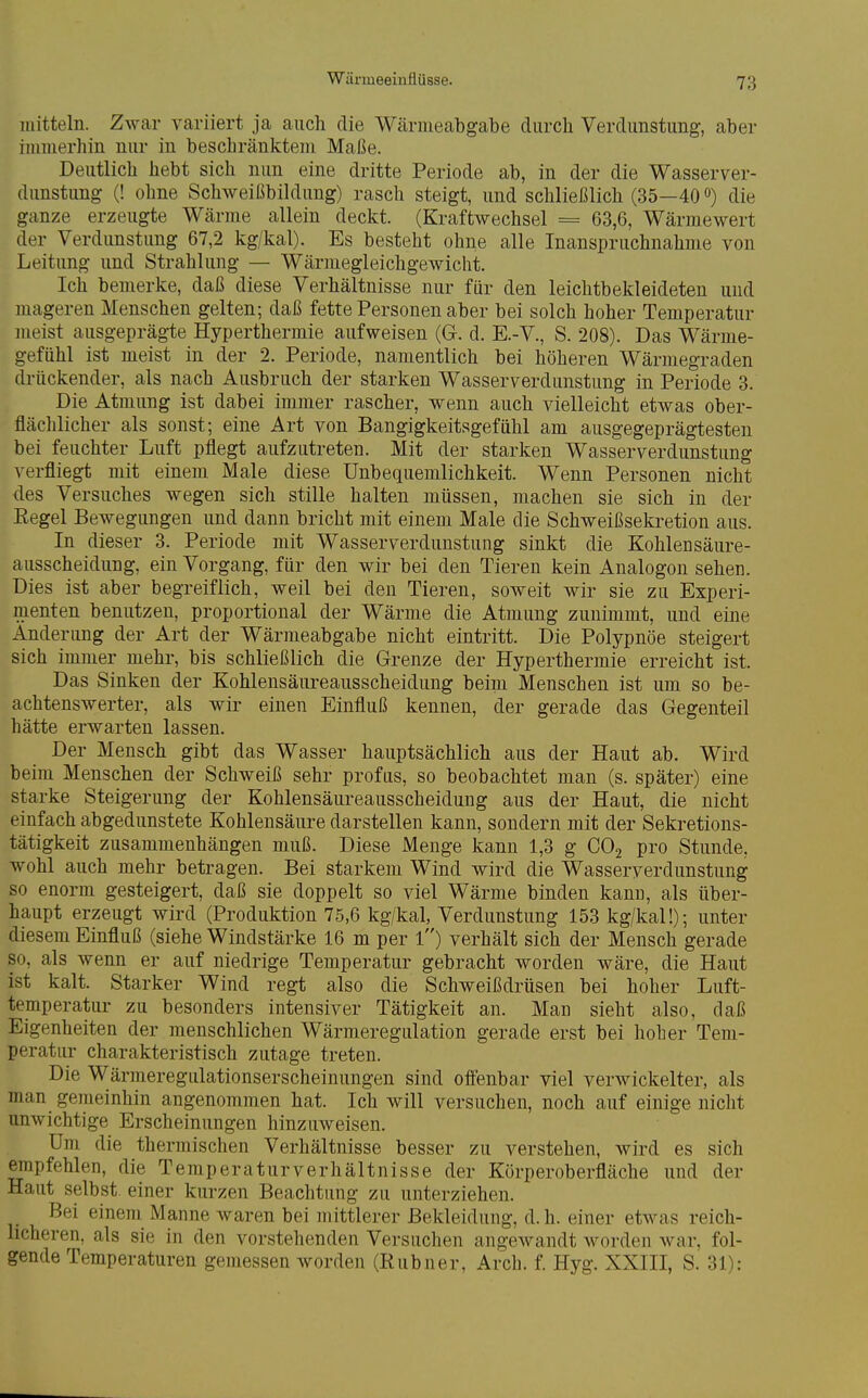 mitteln. Zwar variiert ja auch die Wärmeabgabe durch Verdunstung, aber iiumerhin nur in beschränktem Maße. Deutlich hebt sich nun eine dritte Periode ab, in der die Wasserver- dunstung (! ohne Schweißbiklung) rasch steigt, und schließlich (35—40 o) die ganze erzeugte Wärme allein deckt. (Kraftwechsel = 63,6, Wärmewert der Verdunstung 67,2 kg/kal). Es besteht ohne alle Inanspruchnahme von Leitung und Strahlung — Wärmegleichgewicht. Ich bemerke, daß diese Verhältnisse nur für den leichtbekleideten und mageren Menschen gelten; daß fette Personen aber bei solch hoher Temperatur meist ausgeprägte Hyperthermie aufweisen (G. d. E.-V., S. 208). Das Wärme- gefühl ist meist in der 2. Periode, namentlich bei höheren Wärmegraden drückender, als nach Ausbruch der starken Wasserverdunstung in Periode 3. Die Atmung ist dabei immer rascher, wenn auch vielleicht etwas ober- flächlicher als sonst; eine Art von Bangigkeitsgefühl am ausgegeprägtesten bei feuchter Luft pflegt aufzutreten. Mit der starken Wasserverdunstung verfliegt mit einem Male diese Unbequemlichkeit. Wenn Personen nicht des Versuches wegen sich stille halten müssen, machen sie sich in der Kegel Bewegungen und dann bricht mit einem Male die Schweißsekretion aus. In dieser 3. Periode mit Wasserverdunstung sinkt die Kohlensäure- ausscheidung, ein Vorgang, für den wir bei den Tieren kein Analogon sehen. Dies ist aber begreiflich, weil bei den Tieren, soweit wir sie zu Experi- menten benutzen, proportional der Wärme die Atmung zunimmt, und eine Änderung der Art der Wärmeabgabe nicht eintritt. Die Polypnoe steigert sich immer mehr, bis schließlich die Grenze der Hyperthermie erreicht ist. Das Sinken der Kohlensäureausscheidung beim Menschen ist um so be- achtenswerter, als wir einen Einfluß kennen, der gerade das Gegenteil hätte erwarten lassen. Der Mensch gibt das Wasser hauptsächlich aus der Haut ab. Wird beim Menschen der Schweiß sehr profus, so beobachtet man (s. später) eine starke Steigerung der Kohlensäureausscheidung aus der Haut, die nicht einfach abgedunstete Kohlensäure darstellen kann, sondern mit der Sekretions- tätigkeit zusammenhängen muß. Diese Menge kann 1,3 g COj pro Stunde, wohl auch mehr betragen. Bei starkem Wind wird die Wasserverdunstung so enorm gesteigert, daß sie doppelt so viel Wärme binden kann, als über- haupt erzeugt wird (Produktion 75,6 kg/kal, Verdunstung 153 kg/kal!); unter diesem Einfluß (siehe Windstärke 16 m per l) verhält sich der Mensch gerade so, als wenn er auf niedrige Temperatur gebracht worden wäre, die Haut ist kalt. Starker Wind regt also die Schweißdrüsen bei hoher Luft- temperatur zu besonders intensiver Tätigkeit an. Man sieht also, daß Eigenheiten der menschlichen Wärmeregulation gerade erst bei hob er Tem- peratur charakteristisch zutage treten. Die Wärmeregulationserscheinungen sind offenbar viel verwickelter, als man gemeinhin angenommen hat. Ich will versuchen, noch auf einige nicht unwichtige Erscheinungen hinzuweisen. Um die thermischen Verhältnisse besser zu verstehen, wird es sich empfehlen, die Temperaturverhältnisse der Körperoberfläche und der Haut selbst, einer kurzen Beachtung zu unterziehen. Bei einem Manne waren bei mittlerer Bekleidung, d.h. einer etwas reich- licheren, als sie in den vorstehenden Versuchen angewandt worden war. fol- gende Temperaturen gemessen worden (Rubner, Arch. f. Hyg. XXIII, S. 31):