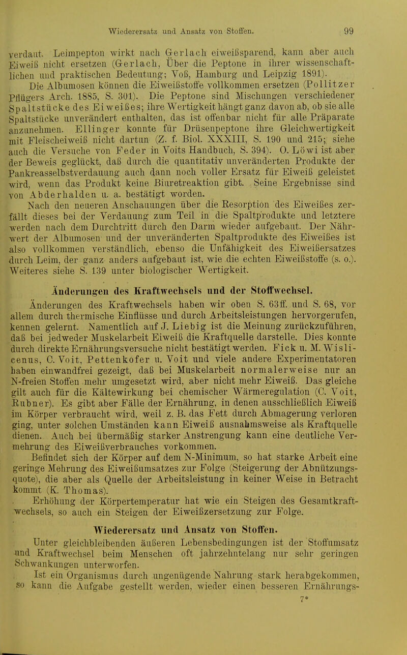 verdaut. Leimpepton wirkt nacli Gerlacli eiweißsparend, kann aber aiicli Eiweiß nicht ersetzen (Gerlacli, Über die Peptone in ihrer wissenschaft- lichen und praktischen Bedeutung; Voß, Hamburg und Leipzig 1891). Die Albumosen können die Eiweißstoö'e vollkommen ersetzen (Pollitzer PHügers Arch. 1885, S. 301). Die Peptone sind Mischungen verschiedener Spaltstücke des Eiweißes; ihre Wertigkeit hängt ganz davon ab, ob sie alle Spaltstücke unverändert enthalten, das ist offenbar nicht für alle Präparate anzunehmen. Ellinger konnte für Drüsenpeptone ihre Gleichwertigkeit mit Fleischeiweiß nicht dartun (Z. f. Biol. XXXIII, S. 190 und 215; siehe auch die Versuche von Feder in Voits Handbuch, S. 394). 0. Löwi ist aber der Beweis geglückt, daß durch die quantitativ unveränderten Produkte der Pankreasselbstverdauung auch dann noch voller Ersatz für Eiweiß geleistet wird, wenn das Produkt keine ßiuretreaktion gibt. Seine Ergebnisse sind von Abderhalden u. a. bestätigt worden. Nach den neueren Anschauungen über die Resorption des Eiweißes zer- fällt dieses bei der Verdauung zum Teil in die Spältprodukte und letztere werden nach dem Durchtritt durch den Darm wieder aufgebaut. Der Nähr- wert der Albimiosen und der unveränderten Spaltprodukte des Eiweißes ist also vollkommen verständlich, ebenso die Unfähigkeit des Eiweißersatzes durch Leim, der ganz anders aufgebaut ist, wie die echten Eiweißstoffe (s. o.). Weiteres siehe S. 139 unter biologischer Wertigkeit. Inderungeii des Kraftwechscls und der Stoffwechsel. Änderungen des Kraftwechsels haben wir oben S. 63ff. und S. 68, vor allem durch thermische Einflüsse und durch Arbeitsleistungen hervorgerufen, kennen gelernt. Namentlich auf J. Liebig ist die Meinung zurückzuführen, daß bei jedweder Muskelarbeit Eiweiß die Kraftquelle darstelle. Dies konnte durch direkte Ernährungsversuche nicht bestätigt werden. Eick u. M. Wisli- cenus, C. Voit, Pettenkofer u. Volt und viele andere Experimentatoren haben einwandfrei gezeigt, daß bei Muskelarbeit normalerweise nur an N-freien Stoffen mehr umgesetzt wird, aber nicht mehr Eiweiß. Das gleiche gilt auch für die Kälte Wirkung bei chemischer Wärmeregulation (C. Voit, Eubner). Es gibt aber Fälle der Ernährung, in denen ausschließlich Eiweiß im Körper verbraucht wird, weil z. B. das Fett durch Abmagerung verloren ging, unter solchen Umständen kann Eiweiß ausnahmsweise als Kraftquelle dienen. Auch bei übermäßig starker Anstrengung kann eine deutliche Ver- mehrung des Eiweißverbrauches vorkommen. Befindet sich der Körper auf dem N-Minimum, so hat starke Arbeit eine geringe Mehrung des Eiweißumsatzes zur Folge (Steigerung der Abnützungs- quote), die aber als Quelle der Arbeitsleistung in keiner Weise in Betracht kommt (K. Thomas). Erhöhung der Körpertemperatur hat wie ein Steigen des Gesamtkraft- wechsels, so auch ein Steigen der Eiweißzersetzung zur Folge. Wiederersatz und Ansatz von Stoffen. Unter gleichbleibenden äußeren Lebensbedingungen ist der Stoffumsatz und Kraftwechsel beim Menschen oft jahrzehntelang nur sehr geringen Schwankungen unterworfen. Ist ein Organismus durch ungenügende Nahrung stark herabgekommen, so kann die Aufgabe gestellt werden, wieder einen besseren Ernährungs-