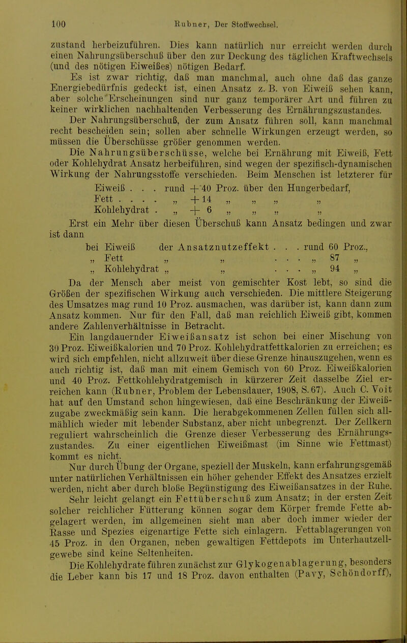 zustand herbeizuführen. Dies kann natürlich nur erreicht werden durch einen Nahrungsüberschuß über den zur Deckung des täglichen Kraftwechsels (und des nötigen Eiweißes) nötigen Bedarf. Es ist zwar richtig, daß man manchmal, auch ohne daß das ganze Energiebedürfnis gedeckt ist, einen Ansatz z.B. von Eiweiß sehen kann, aber solche' Erscheinungen sind nur ganz temporärer Art und führen zu keiner wirklichen nachhaltenden Verbesserung des Ernährungszustandes. Der Nahrungsüberschuß, der zum Ansatz führen soll, kann manchmal recht bescheiden sein; sollen aber schnelle Wirkungen erzeugt werden, so müssen die Uberschüsse größer genommen werden. Die Nahrungsüberschüsse, welche bei Ernährung mit Eiweiß, Fett oder Kohlehydrat Ansatz herbeiführen, sind wegen der spezifisch-dynamischen Wirkung der Nahrungsstolfe verschieden. Beim Menschen ist letzterer für Eiweiß . . . rund +'40 Proz. über den Hungerbedarf, I ett .... „ -|-14 „ „ „ „ Kohlehydrat . „ + 6 „ „ „ „ Erst ein Mehr über diesen Überschuß kann Ansatz bedingen und zwar ist dann bei Eiweiß der Ansatznutzeffekt . . . rund 60 Proz., „ Fett „ „ . . . „ 87 „ „ Kohlehydrat „ „ . . . „ 94 „ Da der Mensch aber meist von gemischter Kost lebt, so sind die Größen der spezifischen Wirkung auch verschieden. Die mittlere Steigerung des Umsatzes mag rund 10 Proz. ausmachen, was darüber ist, kann dann zum Ansatz kommen. Nur für den Fall, daß man reichlich Eiweiß gibt, kommen andere Zahlenverhältnisse in Betracht. Ein langdauernder Eiweißansatz ist schon bei einer Mischung von 30 Proz. Eiweißkalorien und 70 Proz. Kohlehydratfettkalorien zu erreichen; es wird sich empfehlen, nicht allzuweit über diese Grenze hinauszugehen, wenn es auch richtig ist, daß man mit einem Gemisch von 60 Proz. Eiweißkalorien und 40 Proz. Fettkohlehydratgemisch in kürzerer Zeit dasselbe Ziel er- reichen kann (Rubner, Problem der Lebensdauer, 1908, S.67). Auch C. Voit hat auf den Umstand schon hingewiesen, daß eine Beschränkung der Eiweiß- zugabe zweckmäßig sein kann. Die herabgekommenen Zellen füllen sich all- mählich wieder mit lebender Substanz, aber nicht unbegrenzt. Der Zellkern reguliert wahrscheinlich die Grenze dieser Verbesserung des Ernährungs- zustandes. Zu einer eigentlichen Eiweißmast (im Sinne wie Fettmast) kommt es nicht. Nur durch Übung der Organe, speziell der Muskeln, kann erfahrungsgemäß unter natürlichen Verhältnissen ein höher gehender Effekt des Ansatzes erzielt werden, nicht aber durch bloße Begünstigung des Eiweißansatzes in der Ruhe. Sehr leicht gelangt ein Fettüberschuß zum Ansatz; in der ersten Zeit solcher reichlicher Fütterung können sogar dem Körper fremde Fette ab- gelagert werden, im allgemeinen sieht man aber doch immer wieder der Rasse und Spezies eigenartige Fette sich einlagern. Fettablagerungen von 45 Proz. in den Organen, neben gewaltigen Fettdepots im Unterhautzell- gewebe sind keine Seltenheiten. Die Kohlehydrate führen zunächst zur Glykogenablagerung, besonders die Leber kann bis 17 und 18 Proz. davon enthalten (Pavy, Schöndorff),