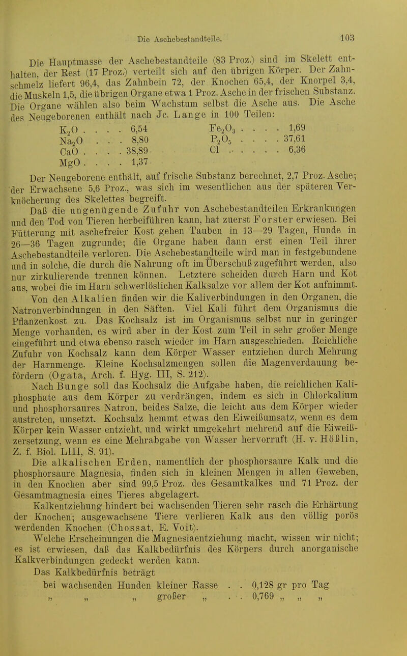 Die Hauptmasse der Aschebestandteile (83 Proz.) sind im Skelett ent- halten der Rest (17 Proz.) verteilt sich auf den übrigen Körper. Der Zahn- schmelz liefert 96,4, das Zahnhein 72, der Knochen 65,4, der Knorpel 3,4, die Muskeln 1,5, die übrigen Organe etwa 1 Proz. Asche in der frischen Substanz. Die Organe wählen also beim Wachstum selbst die Asche aus. Die Asche des Neugeborenen enthält nach Je. Lange in 100 Teilen: KoO .... 6,54 Fe^Oa .... 1,69 NäoO . . . 8,80 P2O5 .... 37,61 CaO . . . . 38,89 Gl ..... . 6,36 MgO. . . . 1,37 Der Neugeborene enthält, auf frische Substanz berechnet, 2,7 Proz. Asche; der Erwachsene 5,6 Proz., was sich im wesentlichen aus der späteren Ver- knöcherung des Skelettes begreift. Daß die ungenügende Zufuhr von Aschebestandteilen Erkrankungen und den Tod von Tieren herbeiführen kann, hat zuerst Forster erwiesen. Bei Fütterung mit aschefreier Kost gehen Tauben in 13—29 Tagen, Hunde in 26—36 Tagen zugrunde; die Organe haben dann erst einen Teil ihrer Äschebestandteile verloren. Die Aschebestandteile wird man in festgebundene und in solche, die durch die Nahrung oft im Überschuß zugeführt werden, also nur zirkulierende trennen können. Letztere scheiden durch Harn und Kot aus, wobei die im Harn schwerlöslichen Kalksalze vor allem der Kot aufnimmt. Von den Alkalien finden wir die Kaliverbindungen in den Organen, die Natronverbindungen in den Säften. Viel Kali führt dem Organismus die Pflanzenkost zu. Das Kochsalz ist im Organismus selbst nur in geringer Menge vorhanden, es wird aber in der Kost zum Teil in sehr großer Menge eingeführt und etwa ebenso rasch wieder im Harn ausgeschieden. Reichliche Zuführ von Kochsalz kann dem Körper Wasser entziehen durch Mehrung der Harnmenge. Kleine Kochsalzmengen sollen die Magenverdauung be- fördern (Ogata, Arch. f. Hyg. III, S. 212). Nach Bunge soll das Kochsalz die Aufgabe haben, die reichlichen Kali- phosphate aus dem Körper zu verdrängen, indem es sich in Chlorkalium und phosphorsaures Natron, beides Salze, die leicht aus dem Körper wieder austreten, umsetzt. Kochsalz hemmt etwas den Eiweißumsatz, wenn es dem Körper kein Wasser entzieht, und wirkt umgekehrt mehrend auf die Eiweiß- zersetzung, wenn es eine Mehrabgabe von Wasser hervorruft (H. v. Hößlin, Z. f. Biol. LIII, S. 91). Die alkalischen Erden, namentlich der phosphorsaure Kalk und die phosphorsaure Magnesia, finden sich in kleinen Mengen in allen Geweben, in den Knochen aber sind 99,5 Proz. des Gesamtkalkes und 71 Proz. der Gesamtmagnesia eines Tieres abgelagert. Kalkentziehung hindert bei wachsenden Tieren sehr rasch die Erhärtung der Knochen; ausgewachsene Tiere verlieren Kalk aus den völlig porös werdenden Knochen (Chossat, E. Voit). Welche Erscheinungen die Magnesiaentziehung macht, wissen wir nicht; es ist erwiesen, daß das Kalkbedürfnis des Körpers dui'ch anorganische Kalkverbindungen gedeckt werden kann. Das Kalkbedürfnis beträgt bei wachsenden Hunden kleiner Rasse . . 0,128 gr pro Tag großer „ . . 0,769 „ „ „