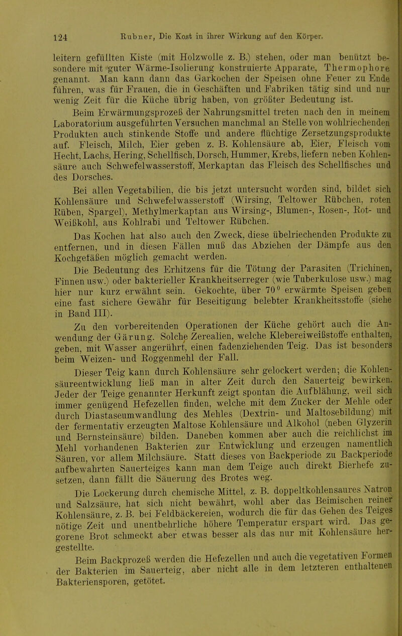 leitern gefüllten Kiste (mit Holzwolle z. B.) stehen, oder man beniitzt be- sondere mit guter Wärme-Isolierung konstruierte Apparate, Thermophore genannt. Man kann dann das Garkochen der Speisen ohne Feuer zu Ende führen, was für Frauen, die in Geschäften und Fabriken tätig sind und nur wenig Zeit für die Küche übrig haben, von größter Bedeutung ist. Beim Erwärmungsprozeß der Nahrungsmittel treten nach den in meinem Laboratorium ausgeführten Versuchen manchmal an Stelle von wohlriechenden Produkten auch stinkende Stoffe und andere flüchtige Zersetzungsprodukte auf. Fleisch, Milch, Eier geben z. B. Kohlensäure ab, Eier, Fleisch vom Hecht, Lachs, Hering, Schellfisch, Dorsch, Hummer, Krebs, liefern neben Kohlen- säure auch Schwefelwasserstoff, Merkaptan das Fleisch des Schellfisches und des Dorsches. Bei allen Vegetabilien, die bis jetzt untersucht worden sind, bildet sich Kohlensäure und Schwefelwasserstoff (Wirsing, Teltower Rübchen, roten Eüben, Spargel), Methylmerkaptan aus Wirsing-, Blumen-, Rosen-, Rot- und Weißkohl, aus Kohlrabi und Teltower Rübchen. Das Kochen hat also auch den Zweck, diese übelriechenden Produkte zu entfernen, und in diesen Fällen muß das Abziehen der Dämpfe aus den, Kochgetäßen möglich gemacht werden. Die Bedeutung des Erhitzens für die Tötung der Parasiten (Trichinen, Finnen usw.) oder bakterieller Krankheitserreger (wie Tuberkulose usw.) mag hier nur kurz erwähnt sein. Gekochte, über 70 o erwärmte Speisen geben eine fast sichere Gewähr für Beseitigung belebter Krankheitsstoffe (siehe in Band III). Zu den vorbereitenden Operationen der Küche gehört auch die An- wendung der Gärung. Solche Zerealien, welche Klebereiweißstoffe enthalten, geben, mit Wasser angerührt, einen fadenziehenden Teig. Das ist besonders beim Weizen- und Roggenmehl der Fall. Dieser Teig kann durch Kohlensäure sehr gelockert werden; die Kohlen- säureentwicklung ließ man in alter Zeit durch den Sauerteig bewirken. Jeder der Teige genannter Herkunft zeigt spontan die Aufblähung, weil sich immer genügend Hefezellen finden, welche mit dem Zucker der Mehle oder durch Diastaseumwandlung des Mehles (Dextrin- und Maltosebildung) mit der fermentativ erzeugten Maltose Kohlensäure und Alkohol (neben Glyzerin und Bernsteinsäure) bilden. Daneben kommen aber auch die reichlichst im Mehl vorhandenen Bakterien zur Entwicklung und erzeugen namentlich Säuren, vor allem Milchsäure. Statt dieses von Backperiode zu Backperiode aufbewahrten Sauerteiges kann man dem Teige auch direkt Bierhefe zu- setzen, dann fällt die Säuerung des Brotes weg. Die Lockerung durch chemische Mittel, z. B. doppeltkohlensaures Natron und Salzsäure, hat sich nicht bewährt, wohl aber das Beimischen remer Kohlensäure, z. B. bei Feldbäckereien, wodurch die für das Gehen des Teiges nötio-e Zeit und unentbehrliche höhere Temperatur erspart wird. Das ge- gorene Brot schmeckt aber etwas besser als das nur mit Kohlensaure her- gestellte. Beim Backprozeß werden die Hefezellen und auch die vegetativen Formen der Bakterien im Sauerteig, aber nicht alle in dem letzteren enthaltenen Bakteriensporen, getötet.