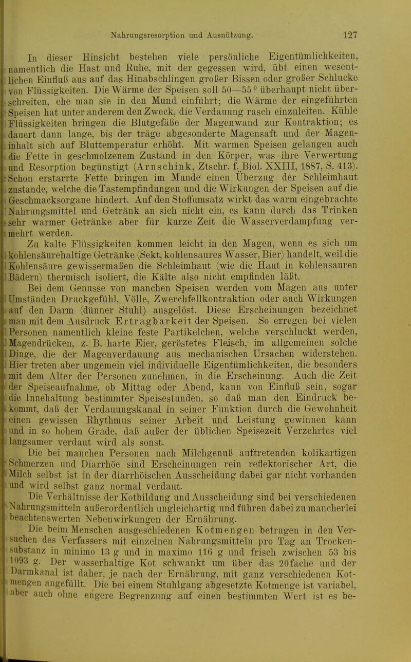 In dieser Hinsicht bestellen viele persönliche Eigentümlichkeiten, namentlich die Hast und Euhe, mit der gegessen wird, übt einen wesent- lichen Einfluß aus auf das Hinabschlingen großer Bissen oder großer Schlucke \ on Flüssigkeiten. Die Wcärme der Speisen soll 50—55° überhaupt nicht über- M-hreiten, ehe man sie in den Mund einführt; die Wärme der eingeführten Speisen hat unter anderem den Zweck, die Verdauung rasch einzuleiten. Kühle Flüssigkeiten bringen die Blutgefäße der Magenwand zur Kontraktion; es •lauert dann lange, bis der träge abgesonderte Magensaft und der Magen- inhalt sich auf Bluttemperatur erhöht. Mit warmen Speisen gelangen auch lie Fette in geschmolzenem Zustand in den Körper, was ihre Verwertung und Kesorption begünstigt (Arnschink, Ztschr. f. Biol. XXIII, 1887, S. 413). ^chon erstarrte Fette bringen im Munde einen Überzug der Schleimhaut zustande, welche die Tastempfindungen und die Wirkungen der Speisen auf die (xeschmacksorgane hindert. Auf den Stofi'iimsatz wirkt das warm eingebrachte Xahrungsmittel und Getränk an sich nicht ein, es kann durch das Trinken i hr warmer Getränke aber für kurze Zeit die Wasserverdampfung ver- mehrt werden. Zu kalte Flüssigkeiten kommen leicht in den Magen, wenn es sich um kohlensäurehaltige Getränke (Sekt, kohlensaures Wasser, Bier) handelt, weil die Kohlensäure gewissermaßen die Schleimhaut (wie die Haut in kohlensauren liädern) thermisch isoliert, die Kälte also nicht empfinden läßt. Bei dem Genüsse von manchen Speisen werden vom Magen aus unter Umständen Druckgefühl, Völle, Zwerchfellkontraktion oder auch Wirkungen auf den Darm (dünner Stuhl) ausgelöst. Diese Erscheinungen bezeichnet man mit dem Ausdruck Ertragbarkeit der Speisen. So erregen bei vielen Personen namentlich kleine feste Partikelchen, welche verschluckt werden, Magendrücken, z. B. harte Eier, geröstetes Fleisch, im allgemeinen solche Dinge, die der Magenverdauung aus mechanischen Ursachen widerstehen. Hier treten aber ungemein viel individuelle Eigentümlichkeiten, die besonders mit dem Alter der Personen zunehmen, in die Erscheinung. Auch die Zeit der Speiseaufnahme, ob Mittag oder Abend, kann von Einfluß sein, sogar die Innehaltung bestimmter Speisestunden, so daß man den Eindruck be- kommt, daß der Verdauungskanal in seiner Funktion durch die Gewohnheit ••inen gewissen Ehythmus seiner Arbeit und Leistung gewinnen kann lind in so hohem Grade, daß außer der üblichen Speisezeit Verzehrtes viel langsamer verdaut wird als sonst. Die bei manchen Personen nach Milchgenuß auftretenden kolikartigen Schmerzen und Diarrhöe sind Erscheinungen rein reflektorischer Art, die Milch selbst ist in der diarrhöischen Ausscheidung dabei gar nicht vorhanden und wird selbst ganz normal verdaut. Die Verhältnisse der Kotbildung und Ausscheidung sind bei verschiedenen N ahrungsmitteln außerordentlich ungleichartig und führen dabei zu mancherlei '»eachtenswerten Nebenwirkungen der Ernährung. Die beim Menschen ausgeschiedenen Kotmengen betrugen in den Ver- lchen des Verfassers mit einzelnen Nahrungsmitteln pro Tag an Trocken- ibstanz in minimo 13 g und in maximo 116 g und frisch zwischen 53 bis ''*93 g. Der wasserhaltige Kot schwankt um über das 20fache und der Darmkanal ist daher, je nach der Ernährung, mit ganz verschiedenen Kot- lengen angefüllt. Die bei einem Stuhlgang abgesetzte Kotmenge ist variabel, 'ber auch ohne engere Begrenzung auf einen bestimmten Wert ist es be- I