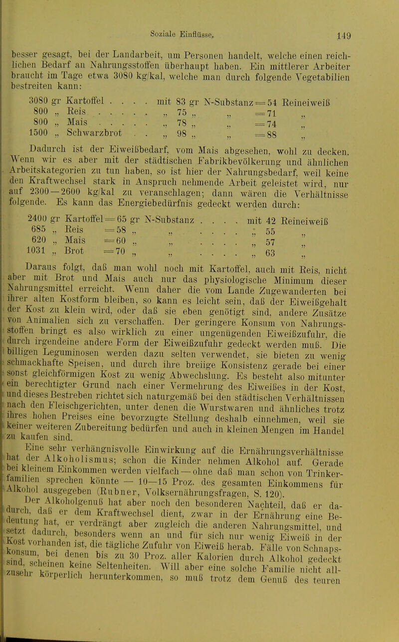 besser gesagt bei der Landarbeit, um Personen handelt, welche einen reich- lichen Bedarf an Nahrungsstoffen überhaupt haben. Ein mittlerer Arbeiter braucht im Tage etwa 3080 kg/kal, welche man durch folgende A'egetabilien bestreiten kann: 3080 gr Kartoffel . . . . mit 83 gr N-Substanz = 54 Reineiweiß 800 . Reis „ 75 „ „ =71 800 „ Mais , 78 „ „ =74 1500 „ Schwarzbrot . . „98 „ „ =88 [. Dadurch ist der Eiweißbedarf, vom Mais abgesehen, wohl zu decken. Wenn wir es aber mit der städtischen Fabrikbevölkerung und ähnlichen Arbeitskategorien zu tun haben, so ist hier der Nahrungsbedarf, weil keine den Kraftwechsel stark in Anspruch nelmiende Arbeit geleistet wird, nur auf 2300 — 2600 kg/kal zu veranschlagen; dann wären die Verhältnisse folgende. Es kann das Energiebedürfnis gedeckt werden durch: 2400 gr Kartoffel-=65 gr N-Substanz . . . . mit 42 Reineiweiß 685 „ Reis =58 „ ., ^55 620 „ Mais =60 ,. „ . .  57  1031 „ Brot =70 ,, „ 63  Daraus folgt, daß man wohl noch mit Kartoffel, auch mit Reis, nicht aber mit Brot und Mais auch nur das physiologische Minimum dieser Nahrungsmittel erreicht. Wenn daher die vom Lande Zugewanderten bei ihrer alten Kostform bleiben, so kann es leicht sein, daß der Eiweißgehalt der Kost zu klein wird, oder daß sie eben genötigt sind, andere Zusätze von Animalien sich zu verschaffen. Der geringere Konsum von Nahrungs- stoffen bringt es also wirklich zu einer ungenügenden Eiweißzufuhr, die ■ durch irgendeine andere Form der Eiweißzufuhr gedeckt werden muß. Die (billigen Leguminosen werden dazu selten verwendet, sie bieten zu wenig > schmackhafte Speisen, und durch ihre breiige Konsistenz gerade bei einer - sonst gleichförmigen Kost zu wenig Abwechslung. Es besteht also mitunter em berechtigter Grund nach einer Vermehrung des Eiweißes in der Kost und dieses Bestreben richtet sich naturgemäß bei den städtischen Verhältnissen nach den Fleischgerichten, unter denen die Wurstwaren und ähnliches trotz Ihres hohen Preises eine bevorzugte Stellung deshalb einnehmen, weil sie keiner weiteren Zubereitung bedürfen und auch in kleinen Mengen im Handel zu kaufen sind. Eine sehr verhängnisvolle Einwirkung auf die Ernährungsverhältnisse ■nat der Alkohohsmus; schon die Kinder nehmen Alkohol auf. Gerade öei kleinem Einkommen werden vielfach — ohne daß man schon von Trinker- lamilien sprechen könnte - 10-15 Proz. des gesamten Einkommens für Alkohol ausgegeben (Rubner, Volksernährungsfragen, S. 120). ri Alkoholgenuß hat aber noch den besonderen Nachteil, daß er da- aurch, daß er dem Kraftwechsel dient, zwar in der Ernährung eine Be- ZfTl^ ^''V^'''^^^^^^^ ^8'leich die anderen Nahrungsmittel, und W v T ?' ^^enn an und für sich nur wenig Eiweiß in der kont,J. \' ? die tägliche Zufuhr von Eiweiß herab. Fälle von Schnaps- Konsum bei denen bis zu 30 Proz. aller Kalorien durch Alkohol gedeckt zuseüi koiperhch herunterkommen, so muß trotz dem Genuß des teuren