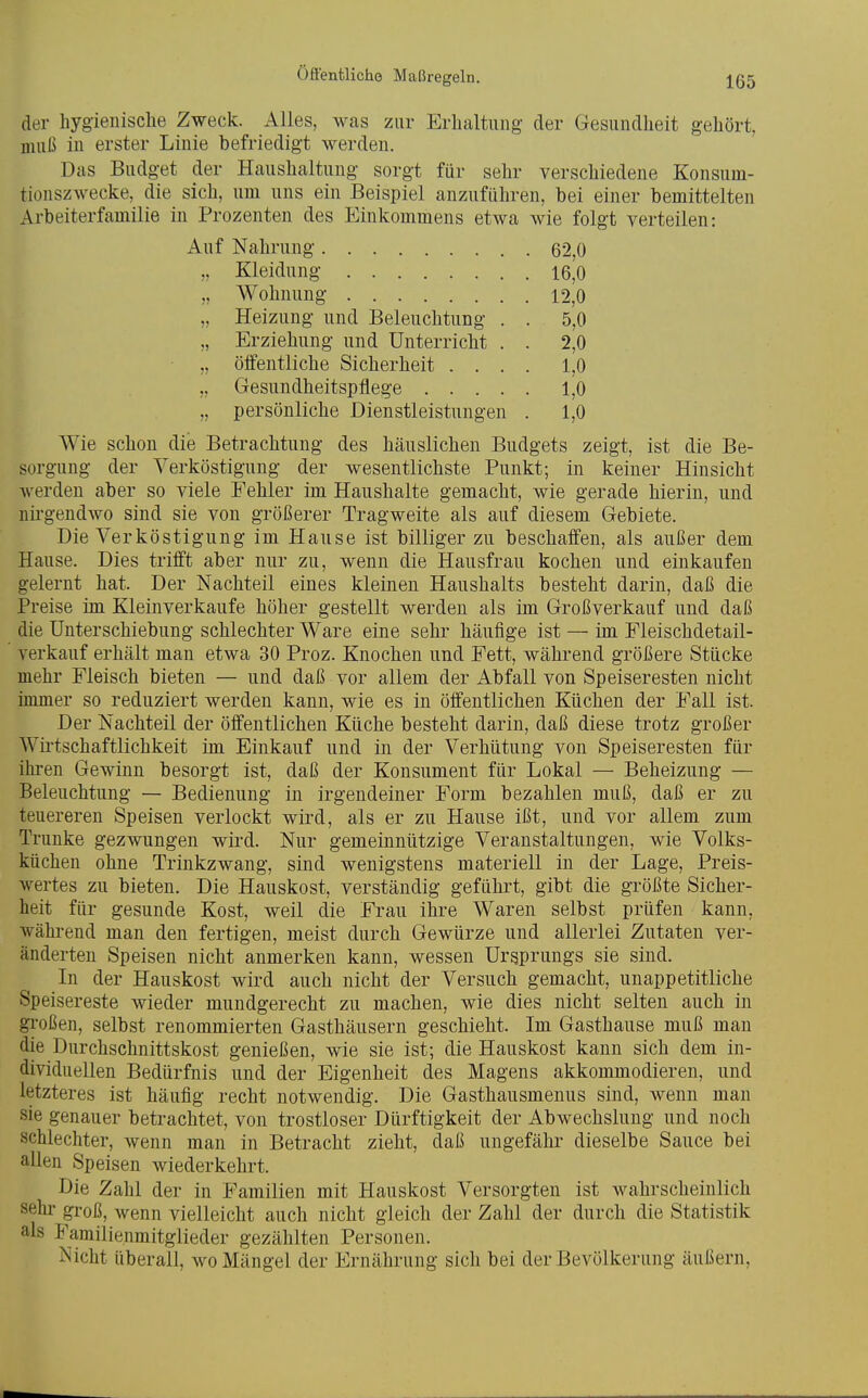 der hygienisclie Zweck. Alles, was zur Erhaltung der Gesundheit gehört, muß in erster Linie befriedigt werden. Das Budget der Haushaltung sorgt für sehr verschiedene Konsum- tionszwecke, die sich, um uns ein Beispiel anzuführen, bei einer bemittelten Arbeiterfamilie in Prozenten des Einkommens etwa wie folgt verteilen: Auf Nahrung 62,0 Kleidung 16,0 „ Wohnung 12,0 „ Heizung und Beleuchtung . . 5,0 „ Erziehung und Unterricht . . 2,0 „ öffentliche Sicherheit .... 1,0 „ Gesundheitspflege 1,0 „ persönliche Dienstleistungen . 1,0 Wie schon die Betrachtung des häuslichen Budgets zeigt, ist die Be- sorgung der Yerköstigung der wesentlichste Punkt; in keiner Hinsicht werden aber so viele Fehler im Haushalte gemacht, wie gerade hierin, und nirgendwo sind sie von größerer Tragweite als auf diesem Gebiete. Die Verköstigung im Hause ist billiger zu beschaffen, als außer dem Hause. Dies trifft aber nur zu, wenn die Hausfrau kochen und einkaufen gelernt hat. Der Nachteil eines kleinen Haushalts besteht darin, daß die Preise im Kleinverkaufe höher gestellt werden als im Großverkauf und daß die Unterschiebung schlechter Ware eine sehr häufige ist — im Fleischdetail- verkauf erhält man etwa 30 Proz. Knochen und Fett, während größere Stücke mehr Fleisch bieten — und daß vor allem der Abfall von Speiseresten nicht immer so reduziert werden kann, wie es in öffentlichen Küchen der Fall ist. Der Nachteil der öffentlichen Küche besteht darin, daß diese trotz großer Wirtschaftlichkeit im Einkauf und in der Verhütung von Speiseresten für ihren Gewinn besorgt ist, daß der Konsument für Lokal — Beheizung — Beleuchtung — Bedienung in irgendeiner Form bezahlen muß, daß er zu teuereren Speisen verlockt wird, als er zu Hause ißt, und vor allem zum Trünke gezwungen wird. Nur gemeinnützige Veranstaltungen, wie Volks- küchen ohne Trinkzwang, sind wenigstens materiell in der Lage, Preis- wertes zu bieten. Die Hauskost, verständig geführt, gibt die größte Sicher- heit für gesunde Kost, weil die Frau ihre Waren selbst prüfen kann, während man den fertigen, meist durch Gewürze und allerlei Zutaten ver- änderten Speisen nicht anmerken kann, wessen Ursprungs sie sind. In der Hauskost wird auch nicht der Versuch gemacht, unappetitliche Speisereste wieder mundgerecht zu machen, wie dies nicht selten auch in großen, selbst renommierten Gasthäusern geschieht. Im Gasthause muß man die Durchschnittskost genießen, wie sie ist; die Hauskost kann sich dem in- dividuellen Bedürfnis und der Eigenheit des Magens akkommodieren, und letzteres ist häufig recht notwendig. Die Gasthausmenus sind, wenn man sie genauer betrachtet, von trostloser Dürftigkeit der Abwechslung und noch schlechter, wenn man in Betracht zieht, daß ungefähr dieselbe Sauce bei allen Speisen wiederkehrt. Die Zahl der in Familien mit Hauskost Versorgten ist wahrscheinlich sehr gi'oß, wenn vielleicht auch nicht gleich der Zahl der durch die Statistik als Familienmitglieder gezählten Personen. Nicht überall, wo Mängel der Ernährung sich bei der Bevölkerung äußern,