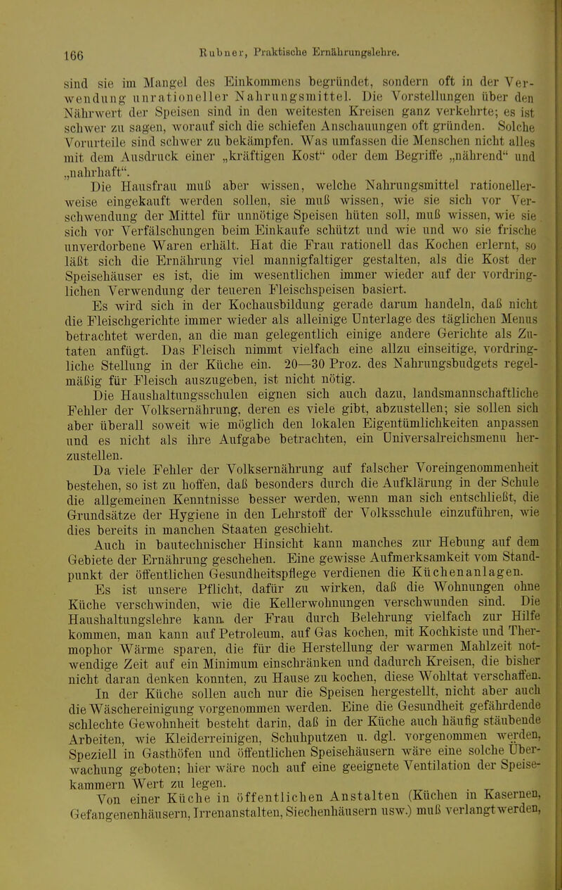 sind sie im Mangel des Einkommens begründet, sondern oft in der Ver- wendung unrationeller Nahrungsmittel. Die Vorstellungen über den Nährwert der Speisen sind in den weitesten Kreisen ganz verkehrte; es ist schwer zu sagen, worauf sich die schiefen Anschauungen oft gründen. Solche Vorurteile sind schwer zu bekämpfen. Was umfassen die Menschen nicht alles mit dem Ausdruck einer „kräftigen Kost oder dem Begriffe „nährend und „nahrhaft. Die Hausfrau muß aber wissen, welche Nahrungsmittel rationeller- weise eingekauft werden sollen, sie muß wissen, wie sie sich vor Ver- schwendung der Mittel für unnötige Speisen hüten soll, muß wissen, wie sie. sich vor Verfälschungen beim Einkaufe schützt und wie und wo sie frische unverdorbene Waren erhält. Hat die Frau rationell das Kochen erlernt, so läßt sich die Ernährung viel mannigfaltiger gestalten, als die Kost der Speisehäuser es ist, die im wesentlichen immer wieder auf der vordring- lichen Verwendung der teueren Fleischspeisen basiert. Es wird sich in der Kochausbildung gerade darum handeln, daß nicht die Fleischgerichte immer wieder als alleinige Unterlage des täglichen Menüs betrachtet werden, an die man gelegentlich einige andere Gerichte als Zu- taten anfügt. Das Fleisch nimmt vielfach eine allzu einseitige, vordring- liche Stellung in der Küche ein. 20—30 Proz. des Nahrungsbudgets regel- mäßig für Fleisch auszugeben, ist nicht nötig. Die Haushaltungsschulen eignen sich auch dazu, landsmannschaftliche Fehler der Volksernährung, deren es viele gibt, abzustellen; sie sollen sich aber überall soweit wie möglich den lokalen Eigentümlichkeiten anpassen und es nicht als ihre Aufgabe betrachten, ein Universakeichsmenu her- zustellen. Da viele Fehler der Volksernährung auf falscher Voreingenommenheit bestehen, so ist zu hoffen, daß besonders durch die Aufklärung in der Schule die allgemeinen Kenntnisse besser werden, wenn man sich entschließt, die Grundsätze der Hygiene in den Lehrstoff der Volksschule einzuführen, wie dies bereits in manchen Staaten geschieht. Auch in bautechnischer Hinsicht kann manches zur Hebung auf dem Gebiete der Ernährung geschehen. Eine gewisse Aufmerksamkeit vom Stand- punkt der öffentlichen Gesundheitspflege verdienen die Küchenanlagen. Es ist unsere Pflicht, dafür zu wirken, daß die AVohnungen ohne Küche verschwinden, wie die Kellerwohnungen verschwunden sind. Die Haushaltungslehre kann, der Frau durch Belehrung vielfach zur Hilfe kommen, man kann auf Petroleum, auf Gas kochen, mit Kochkiste und Ther- mophor Wärme sparen, die für die Herstellung der warmen Mahlzeit not- wendige Zeit auf ein Minimum einschränken und dadurch Kreisen, die bisher nicht daran denken konnten, zu Hause zu kochen, diese Wohltat verschaffen. In der Küche sollen auch nur die Speisen hergestellt, nicht aber auch die Wäschereinigung vorgenommen werden. Eine die Gesundheit gefährdende schlechte Gewohnheit besteht darin, daß in der Küche auch häufig stäubende Arbeiten, wie Kleiderreinigen, Schuhputzen u. dgi. vorgenommen werden, Speziell in Gasthöfen und öffentlichen Speisehäusern wäre eine solche Uber- wachung geboten; hier wäre noch auf eine geeignete Ventilation der Speise- kammern Wert zu legen. Von einer Küche in öffentlichen Anstalten (Küchen m Kasernen, Gefangenenhäusern, Irrenanstalten, Siechenhäusern usw.) muß Verlangtwerden,