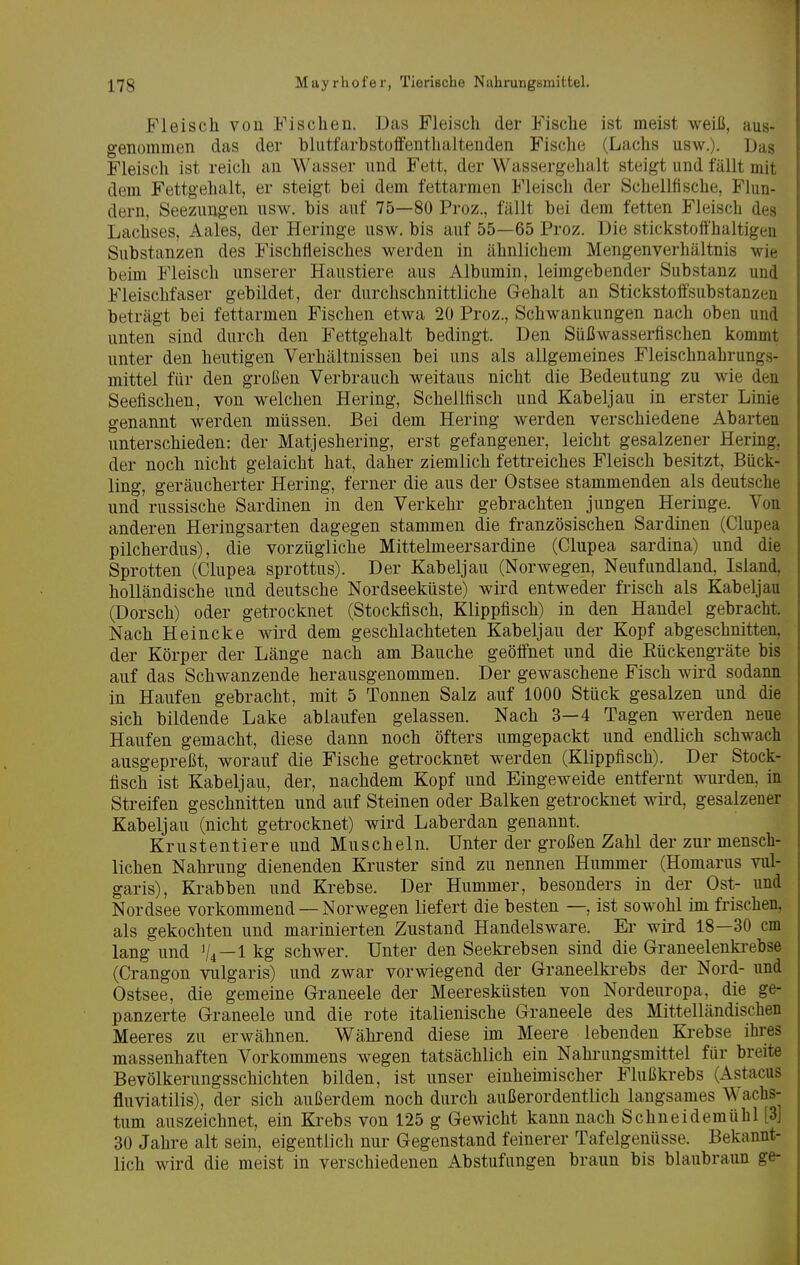 Fleisch von Fischen. Das Fleisch der Fische ist meist weiß, aus- genommen das der bliitfarbstoffenthaltenden Fische (Lachs usw.). Das Fleisch ist reich an Wasser und Fett, der Wassergehalt steigt und fällt mit dem Fettgehalt, er steigt bei dem fettarmen Fleisch der Schellfische, Flun- dern, Seezungen usw. bis auf 75—80 Proz., fällt bei dem fetten Fleisch des Lachses, Aales, der Heringe usw. bis auf 55—65 Proz. Die stickstoffhaltigen Substanzen des Fischfleisches werden in ähnlichem Mengenverhältnis wie beim Fleisch unserer Haustiere aus Albumin, leimgebender Substanz und Fleischfaser gebildet, der durchschnittliche Gehalt an Stickstoffsubstanzen beträgt bei fettarmen Fischen etwa 20 Proz., Schwankungen nach oben und unten sind durch den Fettgehalt bedingt. Den Süßwasserfischen kommt unter den heutigen Verhältnissen bei uns als allgemeines Fleischnahrungs- mittel für den großen Verbrauch weitaus nicht die Bedeutung zu wie den Seefischen, von welchen Hering, Schellfisch und Kabeljau in erster Linie genannt werden müssen. Bei dem Hering werden verschiedene Abarten unterschieden: der Matjeshering, erst gefangener, leicht gesalzener Hering, der noch nicht gelaicht hat, daher ziemlich fettreiches Fleisch besitzt, Bück- ling, geräucherter Hering, ferner die aus der Ostsee stammenden als deutsche und russische Sardinen in den Verkehr gebrachten jungen Heringe. Von anderen Heringsarten dagegen stammen die französischen Sardinen (Clupea pilcherdus), die vorzügliche Mittelmeersardine (Clupea sardina) und die Sprotten (Clupea sprottus). Der Kabeljau (Norwegen, Neufundland, Island, holländische und deutsche Nordseeküste) wird entweder frisch als Kabeljau (Dorsch) oder getrocknet (Stockfisch, Klippfisch) in den Handel gebracht. Nach Heincke wird dem geschlachteten Kabeljau der Kopf abgeschnitten, der Körper der Länge nach am Bauche geöffnet und die Eückengräte bis auf das Schwanzende herausgenommen. Der gewaschene Fisch wird sodann in Haufen gebracht, mit 5 Tonnen Salz auf 1000 Stück gesalzen und die sich bildende Lake ablaufen gelassen. Nach 3—4 Tagen werden neue Haufen gemacht, diese dann noch öfters umgepackt und endlich schwach ausgepreßt, worauf die Fische getrocknet werden (Klippfisch). Der Stock- fisch ist Kabeljau, der, nachdem Kopf und Eingeweide entfernt wurden, m Streifen geschnitten und auf Steinen oder Balken getrocknet wii*d, gesalzener Kabeljau (nicht getrocknet) wird Laberdan genannt. Krustentiere und Muscheln. Unter der großen Zahl der zur mensch- lichen Nahrung dienenden Kruster sind zu nennen Hummer (Homarus vul- garis), Krabben und Krebse. Der Hummer, besonders in der Ost- und Nordsee vorkommend — Norwegen liefert die besten —, ist sowohl im frischen, als gekochten und marinierten Zustand Handelsware. Er wird 18—30 cm lang und V4—1 kg schwer. Unter den Seekrebsen sind die Graneelenki-ebse (Crangon vulgaris) und zwar vorwiegend der Graneelkiebs der Nord- und Ostsee, die gemeine Graneele der Meeresküsten von Nordeuropa, die ge- panzerte Graneele und die rote italienische Graneele des Mittelländischen Meeres zu erwähnen. Während diese im Meere lebenden Krebse ihres massenhaften Vorkommens wegen tatsächlich ein Nahrungsmittel für breite Bevölkerungsschichten bilden, ist unser einheimischer Flußkrebs (Astacus fluviatilis), der sich außerdem noch durch außerordentlich langsames Wachs- tum auszeichnet, ein Krebs von 125 g Gewicht kann nach Schneidemühl [3] 30 Jahre alt sein, eigentlich nur Gegenstand feinerer Tafelgenüsse. Bekannt- lich wird die meist in verschiedenen Abstufungen braun bis blaubraun ge-