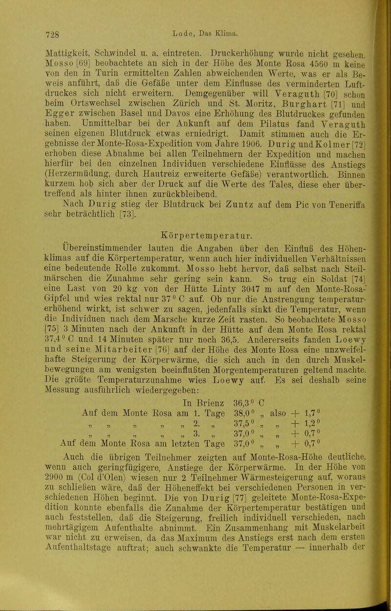 Mattigkeit, Scliwinclel u. a. eintreten. Druckerhohung wurde nicht gesehen. Mos so [69] beobachtete an sich in der Höhe des Monte Eosa 4560 m keine von den in Turin ermittelten Zahlen abweichenden Werte, was er als Be- weis anführt, daß die Gefäße unter dem Einflüsse des verminderten Luft- druckes sich nicht erweitern. Demgegenüber will Veraguth [70] schon beim Ortswechsel zwischen Zürich und St. Moritz, Burghart [71] und Egg er zwischen Basel und Davos eine Erhöhung des Blutdruckes gefunden haben. Unmittelbar bei der Ankunft auf dem Pilatus fand Veraguth seinen eigenen Blutdruck etwas erniedrigt. Damit stimmen auch die Er- gebnisse der Monte-Rosa-Expedition vom Jahre 1906. Durig undKolmer [72] erhoben diese Abnahme bei allen Teilnehmern der Expedition und machen hierfür bei den einzelnen Individuen verschiedene Einflüsse des Anstiegs (Herzermüdung, durch Hautreiz erweiterte Gefäße) verantwortlich. Binnen kurzem hob sich aber der Druck auf die Werte des Tales, diese eher über- treffend als hinter ihnen zurückbleibend. Nach Durig stieg der Blutdruck bei Zuntz auf dem Pic von Teneriffa sehr beträchtlich [73]. Körpertemperatur. Übereinstimmender lauten die Angaben über den Einfluß des Höhen- klimas auf die Körpertemperatur, wenn auch hier individuellen Verhältnissen eine bedeutende Eolle zukommt. Mos so hebt hervor, daß selbst nach Steil- märschen die Zunahme sehr gering sein kann. So trug ein Soldat [74] eine Last von 20 kg von der Hütte Linty 3047 m auf den Monte-Eosa- Gipfel und wies rektal nur 37 ^ C auf. Ob nur die Anstrengung temperatur- erhöhend wirkt, ist schwer zu sagen, jedenfalls sinkt die Temperatur, wenn die Individuen nach dem Marsche kurze Zeit rasten. So beobachtete Mosso [75] 3 Minuten nach der Ankunft in der Hütte auf dem Monte Eosa rektal 37,40 c und 14 Minuten später nur noch 36,5. Andererseits fanden Loewy und seine Mitarbeiter [76] auf der Höhe des Monte Eosa eine unzweifel- hafte Steigerung der Körperwärme, die sich auch in den durch Muskel- bewegungen am wenigsten beeinflußten Morgentemperaturen geltend machte. Die größte Temperaturzunahme wies Loewy auf. Es sei deshalb seine Messung ausführlich wiedergegeben: In Brienz 36,3 0 C Auf dem Monte Eosa am 1. Tage 38,0 „ also + 1,7» 9 Q7r;0 _l_1O0 o ^7 0 0 4- 070 Auf dem Monte Eosa am letzten Tage 37,0° „ „ + 0,7° Auch die übrigen Teilnehmer zeigten auf Monte-Eosa-Höhe deutliche, wenn auch geringfügigere, Anstiege der Körperwärme. In der Höhe von 2900 m (Col d'Olen) wiesen nur 2 Teilnehmer Wärmesteigerung auf, woraus zu schließen wäre, daß der Höheneffekt bei verschiedenen Personen in ver- schiedenen Höhen beginnt. Die von Dur ig [77] geleitete Monte-Eosa-Expe- dition konnte ebenfalls die Zunahme der Körpertemperatur bestätigen und auch feststellen, daß die Steigerung, freilich individuell vei-schieden, nach mehrtägigem Aufenthalte abnimmt. Ein Zusammenhang mit Muskelarbeit war nicht zu erweisen, da das Maximum des Anstiegs erst nach dem ersten Aufenthaltstage auftrat; auch schwankte die Temperatur — innerhalb der