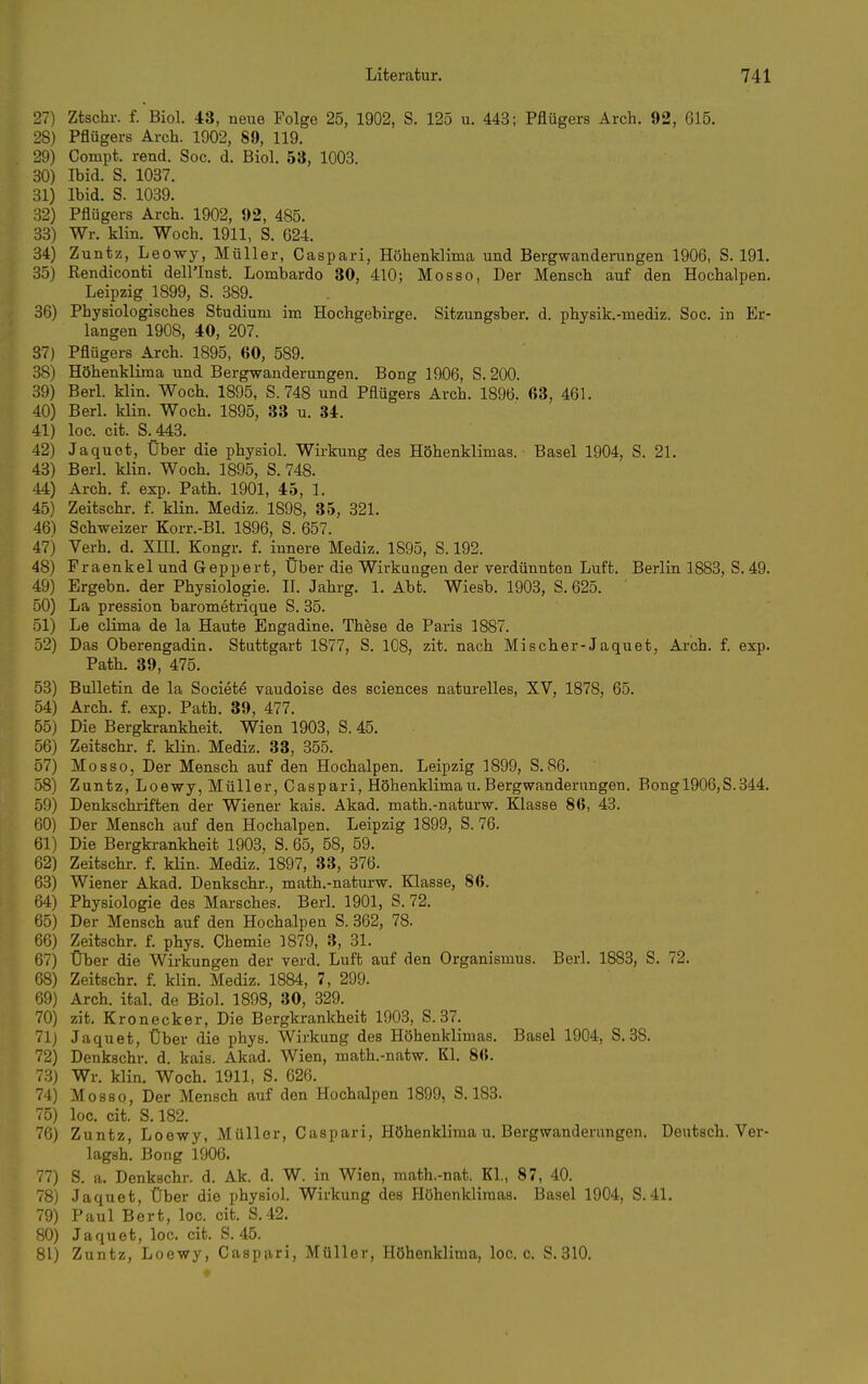 27) Ztschr. f. Biol. 43, neue Folge 25, 1902, S. 125 u. 443; Pflügers Arch. 92, 615. 28) Pflügers Arch. 1902, 89, 119. 29) Compt. rend. Soc. d. Biol. 53, 1003. 30) Ibid. S. 1037. 31) Ibid. S. 1039. 32) Pflügers Arch. 1902, 92, 485. 33) Wr. klin. Woch, 1911, S. 624. 34) Zuntz, Leowy, Müller, Caspari, Höhenklima und Bergwanderungen 1906, S. 191. 35) Rendiconti dell'Inst. Lombardo 30, 410; Mosso, Der Mensch auf den Hochalpen. Leipzig 1899, S. 389. 36) Physiologisches Studium im Hochgebirge. Sitzungsber. d. physik.-mediz. Soc. in Er- langen 1908, 40, 207. 37) Pflügers Arch. 1895, 60, 589. 38) Höhenklima und Bergwanderungen. Bong 1906, S. 200. 39) Berl. klin. Woch. 1895, S. 748 und Pflügers Arch. 1896. 63, 461. 40) Berl. klin. Woch. 1895, 33 u. 34. 41) loc. cit. S._443. 42) Jaquet, Über die physiol. Wirkung des Höhenklimas. Basel 1904, S. 21. 43) Berl. klin. Woch. 1895, S. 748. 44) Arch. f. exp. Path. 1901, 45, 1. 45) Zeitschr. f. klin. Mediz. 1898, 35, 321. 46) Schweizer Korr.-Bl. 1896, S. 657. 47) Verh. d. XHI. Kongr. f. innere Mediz. 1895, S. 192. 48) Fraenkel und Geppert, Über die Wirkungen der verdünnten Luft. Berlin 1883, S. 49. 49) Ergebn. der Physiologie. II. Jahrg. 1, Abt. Wiesb. 1903, S. 625. 50) La pression barometrique S. 35. 51) Le clima de la Haute Engadine. These de Paris 1887. 52) Das Oberengadin. Stuttgart 1877, S. 108, zit. nach Mischer-Jaquet, Arch. f. exp. Path. 39, 475. 53) Bulletin de la Societe vaudoise des sciences naturelles, XV, 1878, 65. 54) Arch. f. exp. Path. 39, 477. 55) Die Bergkrankheit. Wien 1903, S. 45. 56) Zeitschr. f. klin. Mediz. 33, 355. 57) Mosso, Der Mensch auf den Hochalpen. Leipzig 1899, S.86. 58) Zuntz, Loewy, Müller, Caspari, Höhenklimau. Bergwanderungen. Bong 1906,8.344. 59) Denkschi-iften der Wiener kais. Akad. math.-naturw. Klasse 86, 43. 60) Der Mensch auf den Hochalpen. Leipzig 1899, S. 76. 61) Die Bergkrankheit 1903, S. 65, 58, 59. 62) Zeitschi-, f. klin. Mediz. 1897, 33, 376. 63) Wiener Akad. Denkschr., math.-naturw. Klasse, 86. 64) Physiologie des Marsches. Berl. 1901, S. 72. 65) Der Mensch auf den Hochalpen S. 362, 78. 66) Zeitschr. f. phys. Chemie 1879, 3, 31. 67) Über die Wirkungen der verd. Luft auf den Organismus. Berl. 1883, S. 72. 68) Zeitschr. f. klin. Mediz. 1884, 7, 299. 69) Arch. ital. de Biol. 1898, 30, 329. 70) zit. Kronecker, Die Bergkrankheit 1903, S.37. 71) Jaquet, Über die phys. Wirkung des Höhenklimas. Basel 1904, S. 38. 72) Denkschr. d. kais. Akad. Wien, math.-natw. Kl. 86. 73) Wr. klin. Woch. 1911, S. 626. 74) Mosso, Der Mensch auf den Hochalpen 1899, S. 183. 75) loc. cit. S. 182. 76) Zuntz, Loewy, Müller, Caspari, Höhenklima u. Bergwanderungen. Deutsch. Ver- lagsh. Bong 1906. 77) S. a. Denkschr. d. Ak. d. W. in Wien, math.-nat. Kl., 87, 40. 78) Jaquet, Über die i)hysiol. Wirkung des Höhenklimas. Basel 1904, S.41. 79) Paul Bert, loc. cit. S.42. 80) Jaquet, loc. cit. S. 45. 81) Zuntz, Loewy, Caspari, Müller, Höhenklima, loc. c. S.310.