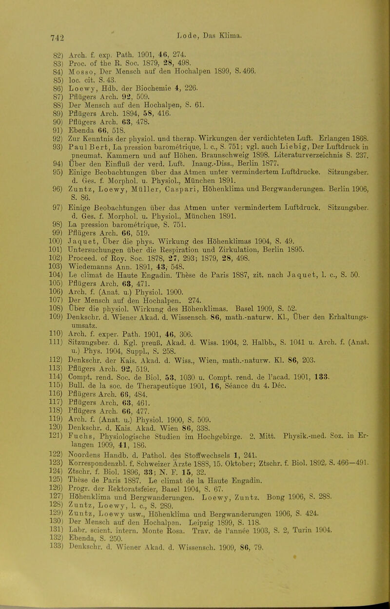82) Arch. f. exp. Path. 1901, 4ß, 274. 83) Proc. of the R. Soc. 1879, 28, 498. 84) Mosso, Der Mensch auf den Hochalpen 1899, S.466. 85) loc. cit. S. 43. 86) Loewy, Hdb. der Biochemie 4, 226. 87) Pflügers Arch. 92, 509. 88) Der Mensch auf den Hochalpen, S. 61. 89) Pflügers Arch. 1894, 58, 416. 90) Pflügers Arch. 63, 478. 91) Ebenda 6(5, 518. 92) Zur Kenntnis der physiol. und therap. Wirkungen der verdichteten Luft. Erlangen 1868. 93) Paul Bert, La pression barometrique, 1. c, S. 751; vgl. auch Lieb ig. Der Luftdruck in pneumat. Kammern und auf Höhen. Braunschvfeig 1898. Literaturverzeichnis S. 237. 94) Über den Einfluß der verd. Luft. Inaug.-Diss., Berlin 1877. 95) Einige Beobachtungen über das Atmen unter vermindertem Luftdrucke. Sitzungsber. d. Ges. f. Morphol. u. Physiol., München 1891. 96) Zuntz, Loewy, Müller, Caspari, Höhenklima und Bergwanderungen. Berlin 1906, S. 86. 97) Einige Beobachtungen über das Atmen unter vermindertem Luftdruck. Sitzungsber. d. Ges. f. Moi-phol. u. Physiol., München 1891. 98) La pression barometrique, S. 751. 99) Pflügers Arch. 66, 519. 100) Jaquet, Über die phys. Wirkung des Höhenklimas 1904, S. 49. 101) Untersuchungen über die Respiration und Zirkulation, Berlin 1895. 102) Proceed. of Roy. Soc. 1878, 27, 293; 1879, 28, 498. 103) Wiedemanns Ann. 1891, 43, 548. 104) Le climat de Haute Engadin. These de Paris 1887, zit. nach Jaquet, 1. c, S. 50. 105) Pflügers Arch. 68, 471. 106) Arch. f. (Anat. u.) Physiol. 1900. 107) Der Mensch auf den Hochalpen. 274. 108) Über die physiol. Wirkung des Höhenklimas. Basel 1909, S. 52^ 109) Denkschr. d. Wiener Akad. d. Wissensch. 86, math.-naturw. Kl., Über den Erhaltungs- umsatz. 110) Arch. f. exper. Path. 1901, 46, 306. 111) Sitzungsber. d. Kgl. preuß. Akad. d. Wiss. 1904, 2. Halbb., S. 1041 u. Arch. f. (Anat. u.) Phys. 1904, Suppl., S. 258. 112) Denkschr. der Kais. Akad. d. Wiss., Wien, math.-naturw. Kl. 86, 203. 113) Pflügers Arch. 92, 519. 114) Compt. rend. Soc. de Biol. 53, 1030 u. Compt. rend. de l'acad. 1901, 133. 115) Bull, de la soc. de Therapeutique 1901, 16, Seance du 4. Dec. 116) Pflügers Arch. 66, 484. 117) Pflügers Arch. 63, 461. 118) Pflügers Arch. 66, 477. 119) Arch. f. (Anat. u.) Physiol. 1900, S. 509. 120) Denkschr. d. Kais. Akad. Wien 86, 338. _ . 121) Fuchs, Physiologische Studien im Hochgebirge. 2. Mitt. Physik.-med. Soz. in Er- langen 1909, 41, 186. 122) Noordens Handb. d. Pathol. des Stoffwechsels 1, 241. 123) Korrespondenzbl. f. Schweizer Ärzte 1888, 15. Oktober; Ztschr. f. Biol. 1892, S. 466-491. 124) Ztschr. f. Biol. 1896, 33; N. F. 16, 32. 125) These de Paris 1887. Le climat de la Haute Engadin. 126) Progr. der Rektoratsfeier, Basel 1904, S. 67. 127) Höhenklima und Bergwanderungen. Loewy, Zuntz. Bong 1906, S. 28S. 128) Zuntz, Loewy, L c, S. 289. 129) Zuntz, Loewy usw., Höhenklima und Bergwanderungen 1906, S. 424. 130) Der Mensch auf den Hochalpen. Leipzig 1899, S. 118. 131) Lahr, scient. intern. Monte Rosa. Trav. de l'annee 1903, S. 2, Turin 1904. 132) Ebenda, S. 250. 138) Denkschr. d. Wiener Akad. d. Wissensch. 1909, 86, 79.