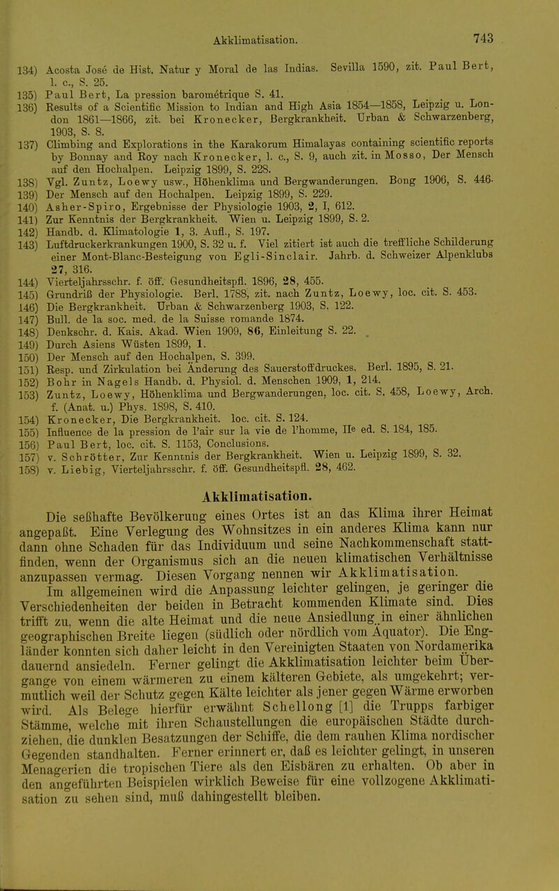 134) Acosta Jose de Bist. Natur y Moral de las Indias. Sevilla 1590, zit. Paul Bert, 1. c, S. 25. 135) Paul Bert, La pression barometrique S. 41. 136) Results of a Scientific Mission to Indian and High Asia 1854—1858, Leipzig u. Lon- don 1861—1866, zit. bei Kronecker, Bergkrankheit. Urban & Schwarzenberg, 1903, S. 8. 137) Climbing and Explorations in the Karakorum Himalajas containing scientific reports by Bonnay and Roy nach Kronecker, 1. c, S. 9, auch zit. inMosso, Der Mensch auf den Hochalpen. Leipzig 1899, S. 228. 138) Vgl. Zuntz, Loe-wy usw., Höhenklima und Bergwanderungen. Bong 1906, S. 446- 139) Der Mensch auf den Hochalpen. Leipzig 1899, S. 229. 140) Asher-Spiro, Ergebnisse der Physiologie 1903, 2, I, 612. 141) Zur Kenntnis der Bergkrankheit. Wien u. Leipzig 1899, S. 2. 142) Handb. d. Klimatologie 1, 3. Aufl., S. 197. 143) Luftdruckerkrankungen 1900, S. 32 u. f. Viel zitiert ist auch die treffliche Schildemng einer Mont-Blanc-Besteigung von Egli-Sinclair. Jahrb. d. Schweizer Alpenklubs 27, 316. 144) Vierteljahrsschr. f öfiV Gesundheitspfl. 1896, 28, 455. 145) Ginindriß der Physiologie. Berl. 1788, zit. nach Zuntz, Loewy, loc. cit. S. 453. 146) Die Bergkrankheit. Urban & Schwarzenberg 1903, S. 122. 147) Bull, de la soc. med. de la Suisse romande 1874. 148) Denkschr. d. Kais. Akad. Wien 1909, 86, Einleitung S. 22. , 149) Durch Asiens Wüsten 1899, 1. 150) Der Mensch auf den Hochalpen, S. 399. 151) Resp. und Zirkulation bei Änderung des Sauerstoffdruckes. Berl. 1895, S. 21. 152) Bohr in Nagels Handb. d. PhysioL d. Menschen 1909, 1, 214. 153) Zuntz, Loewy, Höhenklima und Bergwanderungen, loc. cit. S. 458, Loewy, Arch. f. (Anat. u.) Phys. 1898, S. 410. 154) Kronecker, Die Bergkrankheit, loc. cit. S. 124. 155) Influence de la pression de l'air sur la vie de l'homme, He ed. S. 184, 185. 156) Paul Bert, loc. cit. S. 1153, Conclusions. 157) V. Schrotter, Zur Kenntnis der Bergkrankheit. Wien u. Leipzig 1899, S. 32. 158) V. Liebig, Vierteljahrsschr. f. öff. Gesundheitspfl. 28, 462. Akklimatisation. Die seßhafte Bevölkerung eines Ortes ist an das Klima ilirer Heimat angepaßt. Eine Verlegung des Wohnsitzes in ein anderes Klima kann nur dann ohne Schaden für das Individuum und seine Nachkommenschaft statt- finden, wenn der Organismus sich an die neuen klimatischen Verhältnisse anzupassen vermag. Diesen Vorgang nennen wir Akklimatisation. Im allgemeinen wird die Anpassung leichter gelingen, je geringer die Verschiedenheiten der beiden in Betracht kommenden Klimate sind. Dies trifft zu, wenn die alte Heimat und die neue Ansiedlung .in einer ähnlichen geographischen Breite liegen (südlich oder nördlich vom Äquator). Die Eng- länder konnten sich daher leicht in den Vereinigten Staaten von Nordamerika dauernd ansiedeln. Ferner gelingt die Akklimatisation leichter beim Uber- gange von einem wärmeren zu einem kälteren Gebiete, als umgekehrt; ver- mutlich weil der Schutz gegen Kälte leichter als jener gegen Wärme erworben wird. Als Belege hierfür erwähnt Schellong [1] die Trupps farbiger Stämme, welche mit ihren Schaustellungen die europäischen Städte durch- ziehen, die dunklen Besatzungen der Schiffe, die dem rauhen Klima nordischer Gegenden standhalten. Ferner erinnert er, daß es leichter gelingt, in unseren Menaö-erien die tropischen Tiere als den Eisbären zu erhalten. Ob aber in den angeführten Beispielen wirklich Beweise für eine vollzogene Akklimati- sation zu sehen sind, muß dahingestellt bleiben.