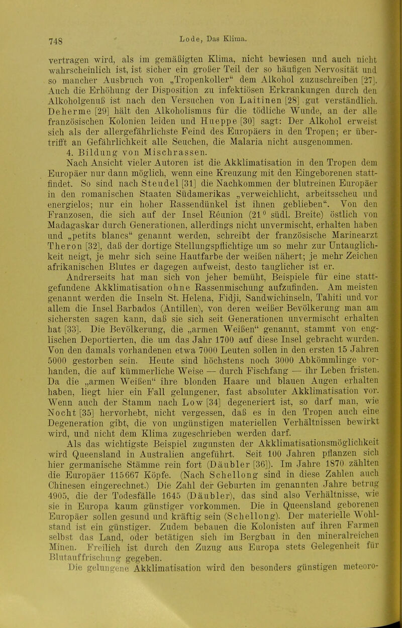 vertragen wird, als im gemäßigten Klima, nicht bewiesen und auch nicht wahrscheinlich ist, ist sicher ein großer Teil der so häufigen Nervosität und so mancher Ausbruch von „Tropenkoller dem Alkohol zuzuschreiben [27]. Auch die Erhöhung der Disposition zu infektiösen Erkrankungen durch den Alkoholgenuß ist nach den Versuchen von Laitinen [28] gut verständlicli. Deherme [29] hält den Alkoholismus für die tödliche Wunde, an der alle französischen Kolonien leiden und Hueppe [30] sagt: Der Alkohol erweist sich als der allergefährlichste Feind des Europäers in den Tropen; er über- trifft an Gefährlichkeit alle Seuchen, die Malaria nicht ausgenommen. 4. Bildung von Mischrassen. Nach Ansicht vieler Autoren ist die Akklimatisation in den Tropen dem Europäer nur dann möglich, wenn eine Kreuzung mit den Eingeborenen statt- findet. So sind nach Steudel [31] die Nachkommen der blutreinen Europäer in den romanischen Staaten Südamerikas „verweichlicht, arbeitsscheu und energielos; nur ein hoher Rassendünkel ist ihnen geblieben. Von den Franzosen, die sich auf der Insel Reunion (21*^ südl. Breite) östlich von Madagaskar durch Generationen, allerdings nicht unvermischt, erhalten haben und „petits blancs genannt werden, schreibt der französische Marinearzt Theron [32], daß der dortige Stellungspflichtige um so mehr zur üntauglich- keit neigt, je mehr sich seine Hautfarbe der weißen nähert; je mehr Zeichen afrikanischen Blutes er dagegen aufweist, desto tauglicher ist er. Andrerseits hat man sich von jeher bemüht, Beispiele für eine statt- gefundene Akklimatisation ohne Rassenmischung aufzufinden. Am meisten genannt werden die Inseln St. Helena, Fidji, Sandwichinseln, Tahiti und vor allem die Insel Barbados (Antillen), von deren weißer Bevölkerung man am sichersten sagen kann, daß sie sich seit Generationen unvermischt erhalten hat [33]. Die Bevölkerung, die „armen Weißen genannt, stammt von eng- lischen Deportierten, die um das Jahr 1700 auf diese Insel gebracht wurden. Von den damals vorhandenen etwa 7000 Leuten sollen in den ersten 15 Jahren 5000 gestorben sein. Heute sind höchstens noch 3000 Abkömmlinge vor- handen, die auf kümmerliche Weise — durch Fischfang — ihr Leben fristen. Da die „armen Weißen ihre blonden Haare und blauen Augen erhalten haben, liegt hier ein Fall gelungener, fast absoluter Akklimatisation vor. Wenn auch der Stamm nach Low [34] degeneriert ist, so darf man, wie Nocht [35] hervorhebt, nicht vergessen, daß es in den Tropen auch eine Degeneration gibt, die von ungünstigen materiellen Verhältnissen bewirkt wird, und nicht dem Klima zugeschrieben werden darf. Als das wichtigste Beispiel zugunsten der Akklimatisationsmöglichkeit wird Queensland in Australien angeführt. Seit 100 Jahren pflanzen sich hier germanische Stämme rein fort (Däubler [36]). Im Jahre 1870 zählten die Europäer 115667 Köpfe. (Nach Schellong sind in diese Zahlen auch Chinesen eingerechnet.) Die Zahl der Geburten im genannten Jahre betrug 4905, die der Todesfälle 1645 (Däubler), das sind also Verhältnisse, wie sie in Europa kaum günstiger vorkommen. Die in Queensland geborenen Europäer sollen gesund und kräftig sein (Schellong). Der materielle Wohl- stand ist ein günstiger. Zudem bebauen die Kolonisten auf ihren Farmen selbst das Land, oder betätigen sich im Bergbau in den mineralreichen Minen. Freilich ist durch den Zuzug aus Europa stets Gelegenheit für Blutauffriscliung gegeben. Die gelungene Akklimatisation wird den besonders günstigen meteoro-