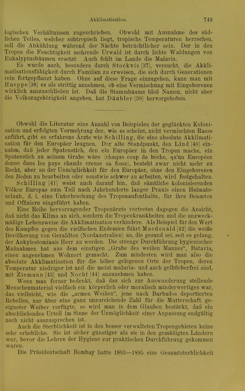 logischen Verhältnissen zugeschrieben. Obwohl mit Ausnahme des süd- lichen Teiles, welcher subtropisch liegt, tropische Temperaturen herrschen, soll die Abkühlung während der Nächte beträchtlicher' sein. Der in den Tropen die Feuchtigkeit mehrende Urwald ist durch lichte Waldungen von Eukalyptusbäumen ersetzt. Auch fehlt im Lande die Malaria. Es wurde auch, besonders durch Stockvis [37], versucht, die Akkli- matisationsfähigkeit durch Familien zu erweisen, die sich durch Generationen rein fortgepflanzt haben. Ohne auf diese Frage einzugehen, kann man mit Hueppe [38] es als strittig annehmen, ob eine Vermischung mit Eingeborenen wirklich auszuschließen ist. Daß die Stammbäume bloß Namen, nicht aber die Volkszugehörigkeit angeben, hat Däubler [39] hervorgehoben. Obwohl die Literatur eine Anzahl von Beispielen der geglückten Koloni- sation und erfolgten Vermehrung der, wie es scheint, nicht vermischten Rasse anführt, gibt es erfahrene Ärzte wie Schilling, die eine absolute Akklimati- sation für den Europäer leugnen. Der alte Standpunkt, den Lind [40] ein- nahm, daß jeder Spatenstich, den ein Europäer in den Tropen mache, ein Spatenstich zu seinem Grabe wäre (chaque coup de beche, qu'un Europeen donne dans les pays chauds creuse sa fosse), besteht zwar nicht mehr zu Recht, aber an der Unmöglichkeit für den Europäer, ohne den Eingeborenen den Boden zu bearbeiten oder sonstwie schwer zu arbeiten, wird festgehalten. Schilling [41] weist auch darauf hin, daß sämtliche kolonisierenden Völker Europas zum Teil nach Jahrhunderte langer Praxis einen Heimats- urlaub, d. i. eine Unterbrechung des Tropenaufenthalts, für ihre Beamten und Offiziere eingeführt haben. Eine Reihe hervorragender Tropenärzte vertreten dagegen die Ansicht, daß nicht das Klima an sich, sondern die Tropenkrankheiten und die unzweck- mäßige Lebensweise die Akklimatisation verhindere. Als Beispiel für den Wert des Kampfes gegen die vielfachen Endemien führt Macdonald [42] die weiße Bevölkerung von Geraldton (Nordaustralien) an, die gesund sei, seit es gelang, der Ankylostomiasis Herr zu werden. Die strenge Durchführung hygienischer Maßnahmen hat aus dem einstigen „Grabe des weißen Mannes, Batavia, einen angenehmen Wohnort gemacht. Zum mindesten wird man also die absolute Akklimatisation für die höher gelegenen Orte der Tropen, deren Temperatur niedriger ist und die meist malaria- und auch gelbfieberfrei sind, mit Ziemann [43] und Nocht [44] anzunehmen haben. Wenn man ferner bedenkt, daß das sich zur Auswanderung stellende Menschenmaterial vielfach ein körperlich oder moralisch minderwertiges war, das vielleicht, wie die „armen Weißen, jene nach Barbados deportierten Rebellen, nur über eine ganz unzureichende Zahl für die Mutterschaft ge- eigneter Weiber verfügte, so wird man in dem Glauben bestärkt, daß ein abschließendes Urteil im Sinne der Unmöglichkeit einer Anpassung endgültig noch nicht auszusprechen ist. Auch die Sterblichkeit ist in den besser verwalteten Tropengebieten keine sehr erhebliche. Sie ist sicher günstiger als sie in den gemäßigten Ländern war, bevor die Lehren der Hygiene zur praktischen Durchführung gekommen waren. Die Präsidentschaft Bombay hatte 1893—1895 eine Gesamtsterblichkeit