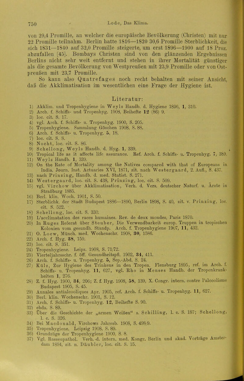 von 29,4 Promille, an welcher die europäische Bevölkerung (Christen) mit nur 22 Promille teilnahm. Berlin hatte 1816—1820 30,6 Promille Sterblichkeit, die sich 18:u—1840 auf 32,0 Promille steigerte, um erst 1896—1900 auf 18 Proz. abzufallen [45]. Bombays Christen sind von den glänzenden Ergebnissen Berlins nicht sehr weit entfernt und stehen in ihrer Mortalität günstiger als die gesamte Bevölkerung von Westpreußen mit 23,9 Promille oder von Ost- preußen mit 23,7 Promille. So kann also Quatrefages noch recht behalten mit seiner Ansicht, daß die Akklimatisation im wesentlichen eine Frage der Hygiene ist. Literatur: 1) Akklim. und Tropenhygiene in Weyls Handb. d. Hygiene 1896, 1, 310. 2) Ärch. f. Schifis- und Tropenhyg. 1903, Beihefte 12 (86) 9. 3) loc. cifc. S. 17. 4) vgl. Arch. f. Schiffs- u. Tropenhyg. 1900, S. 205. ö) Tropenhygiene. Sammlung Göschen 1908, S. 88. 6) Arch. f. Schiffs- u. Tropenhyg. 5, 18. 7) loc. cit. S. 8. 8) Nocht, loc. cit. S. 86. 9) Schellong, Weyls Handb. d. Hyg. 1, 339. 10) Tropical life as it aff'ects life assurance. Ref. Arch. f. Schiffs- u. Tropenhyg. 7, 369. 11) Weyls Handb. 1, 339. 12) On the Rate of Mortality among the Natives compared with that of Europeaus in. India. Journ. Inst. Actuaries XVI, 1871, zit. nach Westergaard, 2. Auff, S. 437. 13) nach Prinzing, Handb. d. med. Statist. S. 271. 14) Westergaard, loc. cit. S. 438, Prinzing, loc. cit. S. 509. 15) vgl. Virchow über Akklimatisation, Verh. d. Vers, deutscher Naturf. u. Arzte in Straßburg 1885. 16) Barl. klin. Woch. 1901, S. 50. 17) Sterblichk. der Stadt Budapest 1886—1890, Berlin 1898, S. 40, zit. v. Prinzing, loc. cit. S. 522. 18) Schellong, loc. cit. S. 330. 19) L'acclimatation des races humaines. Rev. de deux mondes, Paris 1870. 20) In Ruges Referat über Steuber, Die Verwendbarkeit europ. Truppen in tropischen Kolonien vom gesundh. Standp. Arch. f. Tropenhygiene 19ü7, 11, 432. 21) 0; Loew, Münch, med. Wochenschr. 1908, 30, 1586. 22) Arch. f. Hyg. 38, 159. 23) loc. cit. S. 351. 24) Tropenhygiene. Leipz. 1903, S. 71/72. 25) Vierteljahrsschr. f. öff. Gesundheitspfl. 1902, 34, 411. 26) Arch. f. Schiffs- u. Tropenhyg. 5, Sep.-Abd. S. 24. 27j Külz, Zur Hygiene des Trinkens in den Tropen. Flensburg 1895, ref. im Arch. f. Schiffs- u. Tropenhyg. 11, 627, vgl. Rho in Menses Handb. der Tropenkrank- heiten 1, 276. 28) Z. f. Hyg. 1900, 34, 206; Z. f. Hyg. 1908, 58, 139, X. Congr. intern, contre l'alcoolisme Budapest 1905, S. 45. 29) Annales antialcooliques Apr. 1905, ref. Arch. f. Schiffs- u. Tropenhyg. 11, 627. 30) Berl. klin. Wochenschr. 1901, S. 12. 31) Arch. f. Schiffs- u. Tropenhyg. 12, Beihefte S. 90. 32) ebda. S. 89. 33) Über die Geschichte der „armen Weißen s. Schilling, 1. c. S. 187; Schellong, 1. c. S. 326. 34) Bei Macdonald, Virchows Jahresb. 1908, S. 498/9. 35) Tropenhygiene. Leipzig 1908, S. 89. 36) Grundzüge der Tropenhygiene 1900, S. 8. 37) Vgl. Rassenpathol. Verh. -d. intern, med. Kongr. Berlin und akad. Vorträge Amster- dani 1894, zit. n. Däubler, loc. cit. S. 15.